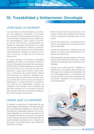 12 EXPERIENCIAS PARA TRANSFORMAR LA FARMACIA HOSPITALARIA
SOCIEDAD ESPAÑOLA DE FARMACIA HOSPITALARIA < 65
10. Trazabilidad y limitaciones: Oncología
María Queralt Gorgas Torner
Los pacientes oncohematológicos constitu-
yen una población vulnerable a los errores
de medicación por la elevada toxicidad y es-
trecho margen terapéutico de los tratamien-
tos antineoplásicos. Esto justifica el esfuer-
zo de las instituciones y profesionales por
mejorar la seguridad del paciente a lo largo
del proceso terapéutico desde la prescrip-
ción hasta la administración del tratamiento,
implementando medidas que permitan pre-
venir o minimizar la aparición de errores de
medicación 1
.
El Grupo Español de Farmacia Oncológica
(GEDEFO) en 20012
y la American Society of
Clinical Oncology/Oncology Nursing Society
(ASCO/ONS) en 20093
publicaron documen-
tos de consenso con una serie de recomen-
daciones a seguir para prevenir estos erro-
res. La utilización de la prescripción médica
informatizada con posterior validación far-
macéutica reducen parte de los errores, pero
aún existen dos puntos críticos de riesgo: la
preparación y la administración al paciente.
Los sistemas de trazabilidad y control de
calidad se recomiendan como métodos que
permiten asegurar la concordancia entre la
prescripción realizada y el producto elabora-
do y administrado al paciente4
.
¿PARA QUÉ LO HICIMOS?
El objetivo es garantizar la seguridad del pa-
ciente desde la preparación a la administración
de la quimioterapia mediante un sistema infor-
matizado de trazabilidad integral (LUG techno-
logy) integrado con el sistema de prescripción
y validación farmacéutica que permita asegurar
que el medicamento prescrito corresponde con
el administrado al paciente y con un registro de
los puntos críticos del proceso, que integre los
siguientes controles:
-	 Alerta de dosis máxima prescrita por ciclo
y dosis máxima acumulada de los medica-
mentos citotóxicos prescritos para un pa-
ciente
-	 Control de elaboración cuantitativo gravi-
métrico para garantizar la exactitud de las
dosis preparadas
-	 Control de elaboración cualitativo que ga-
rantice la ausencia de contaminación cru-
zada en la preparación
-	 Sistema seguro de optimización en la reuti-
lización de remanentes de fármaco, mante-
niendo la trazabilidad y control de sus esta-
bilidades
-	 Control de la administración mediante la
identificación y el registro del paciente y su
medicación por código de barras/data ma-
trix (CB) asegurando el cumplimiento del
horario previsto, la secuencia establecida y
la duración indicada en los protocolos de
oncohematologia.
¿Por qué lo hicimos?
 