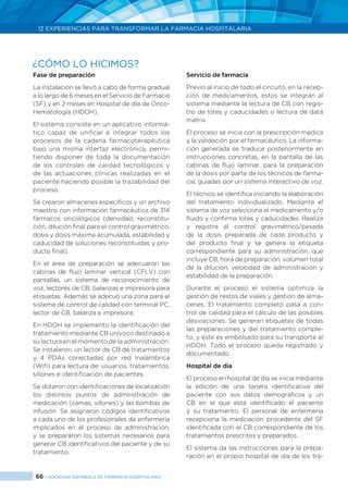 66 > SOCIEDAD ESPAÑOLA DE FARMACIA HOSPITALARIA
12 EXPERIENCIAS PARA TRANSFORMAR LA FARMACIA HOSPITALARIA
Fase de preparación
La instalación se llevó a cabo de forma gradual
a lo largo de 6 meses en el Servicio de Farmacia
(SF) y en 2 meses en Hospital de día de Onco-
Hematología (HDOH).
El sistema consiste en un aplicativo informá-
tico capaz de unificar e integrar todos los
procesos de la cadena farmacoterapéutica
bajo una misma interfaz electrónica, permi-
tiendo disponer de toda la documentación
de los controles de calidad tecnológicos y
de las actuaciones clínicas realizadas en el
paciente haciendo posible la trazabilidad del
proceso.
Se crearon almacenes específicos y un archivo
maestro con información farmacéutica de 314
fármacos oncológicos (densidad, reconstitu-
ción, dilución final para el control gravimétrico,
dosis y dosis máxima acumulada, estabilidad y
caducidad de soluciones reconstituidas y pro-
ducto final).
En el área de preparación se adecuaron las
cabinas de flujo laminar vertical (CFLV) con
pantallas, un sistema de reconocimiento de
voz, lectores de CB, balanzas e impresora para
etiquetas. Además se adecuó una zona para el
sistema de control de calidad con terminal PC,
lector de CB, balanza e impresora.
En HDOH se implemento la identificación del
tratamiento mediante CB unívoco destinado a
su lectura en el momento de la administración.
Se instalaron, un lector de CB de tratamientos
y 4 PDAs conectadas por red inalámbrica
(Wifi) para lectura de: usuarios, tratamientos,
sillones e identificación de pacientes.
Se dotaron con identificaciones de localización
los distintos puntos de administración de
medicación (camas, sillones) y las bombas de
infusión. Se asignaron códigos identificativos
a cada uno de los profesionales de enfermería
implicados en el proceso de administración,
y se prepararon los sistemas necesarios para
generar CB identificativos del paciente y de su
tratamiento.
Servicio de farmacia
Previo al inicio de todo el circuito, en la recep-
ción de medicamentos, estos se integrán al
sistema mediante la lectura de CB con regis-
tro de lotes y caducidades o lectura de data
matrix.
El proceso se inicia con la prescripción médica
y la validación por el farmacéutico. La informa-
ción generada se traduce posteriormente en
instrucciones concretas, en la pantalla de las
cabinas de flujo laminar, para la preparación
de la dosis por parte de los técnicos de farma-
cia, guiadas por un sistema interactivo de voz.
El técnico se identifica iniciando la elaboración
del tratamiento individualizado. Mediante el
sistema de voz selecciona el medicamento y/o
fluido y confirma lotes y caducidades. Realiza
y registra el control gravimétrico/pesada
de la dosis preparada de cada producto y
del producto final y se genera la etiqueta
correspondiente para su administración, que
incluye CB, hora de preparación, volumen total
de la dilución, velocidad de administración y
estabilidad de la preparación.
Durante el proceso el sistema optimiza la
gestión de restos de viales y gestión de alma-
cenes. El tratamiento completo pasa a con-
trol de calidad para el cálculo de las posibles
desviaciones. Se generan etiquetas de todas
las preparaciones y del tratamiento comple-
to, y éste es embolsado para su transporte al
HDOH. Todo el proceso queda registrado y
documentado.
Hospital de dia
El proceso en hospital de día se inicia mediante
la edición de una tarjeta identificativa del
paciente con sus datos demográficos y un
CB en el que está identificado el paciente
y su tratamiento. El personal de enfermería
recepciona la medicación procedente del SF
identificada con el CB correspondiente de los
tratamientos prescritos y preparados.
El sistema da las instrucciones para la prepa-
ración en el propio hospital de día de los tra-
¿CÓMO LO HICIMOS?
 