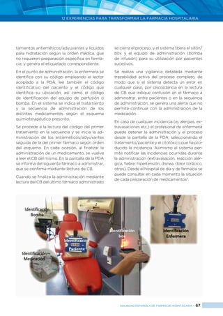 12 EXPERIENCIAS PARA TRANSFORMAR LA FARMACIA HOSPITALARIA
SOCIEDAD ESPAÑOLA DE FARMACIA HOSPITALARIA < 67
tamientos antieméticos/adyuvantes y líquidos
para hidratación según la orden médica, que
no requieren preparación específica en farma-
cia, y genera el etiquetado correspondiente.
En el punto de administración, la enfermera se
identifica con su código empleando el lector
acoplado a la PDA, lee también el código
identificativo del paciente y el código que
identifica su ubicación, así como el código
de identificación del equipo de perfusión o
bomba. En el sistema se indica el tratamiento
y la secuencia de administración de los
distintos medicamentos según el esquema
quimioterapéutico prescrito.
Se procede a la lectura del código del primer
tratamiento en la secuencia y se inicia la ad-
ministración de los antieméticos/adyuvantes
seguida de la del primer fármaco según orden
del esquema. En cada ocasión, al finalizar la
administración de un medicamento, se vuelve
a leer el CB del mismo. En la pantalla de la PDA
se informa del siguiente fármaco a administrar,
que se confirma mediante lectura de CB.
Cuando se finaliza la administración mediante
lectura del CB del último fármaco administrado
se cierra el proceso, y el sistema libera el sillón/
box y el equipo de administración (bomba
de infusión) para su utilización por pacientes
sucesivos.
Se realiza una vigilancia detallada mediante
trazabilidad activa del proceso completo, de
modo que si el sistema detecta un error en
cualquier paso, por discordancia en la lectura
de CB que indique confusión en el fármaco a
administrar, entre pacientes o en la secuencia
de administración, se genera una alerta que no
permite continuar con la administración de la
medicación.
En caso de cualquier incidencia (ej. alergias, ex-
travasaciones etc.) el profesional de enfermería
puede detener la administración y el proceso
desde la pantalla de la PDA, seleccionando el
tratamiento/paciente y el citotóxico que ha pro-
ducido la incidencia. Asimismo el sistema per-
mite notificar las incidencias ocurridas durante
la administración (extravasación, reacción alér-
gica, fiebre, hipertensión, disnea, dolor torácico,
otros). Desde el hospital de día y de farmacia se
puede consultar en cada momento la situación
de cada preparación de medicamentos5
.
 