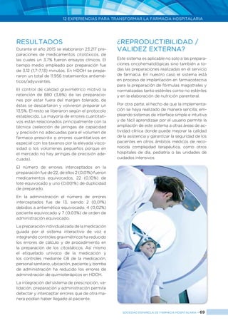12 EXPERIENCIAS PARA TRANSFORMAR LA FARMACIA HOSPITALARIA
SOCIEDAD ESPAÑOLA DE FARMACIA HOSPITALARIA < 69
Durante el año 2015 se elaboraron 23.217 pre-
paraciones de medicamentos citotóxicos, de
las cuales un 3,7% fueron ensayos clínicos. El
tiempo medio empleado por preparación fue
de 3,12 (1,7-7,13) minutos. En HDOH se prepa-
raron un total de 11.956 tratamientos antiemé-
ticos/adyuvantes.
El control de calidad gravimétrico motivó la
retención de 880 (3,8%) de las preparacio-
nes por estar fuera del margen tolerado, de
éstas se descartaron y volvieron preparar un
13,5%. El resto se liberaron según el protocolo
establecido. La mayoría de errores cuantitati-
vos están relacionados principalmente con la
técnica (selección de jeringas de capacidad
y precisión no adecuadas para el volumen de
fármaco prescrito o errores cuantitativos en
especial con los taxanos por la elevada visco-
sidad o los volúmenes pequeños porque en
el mercado no hay jeringas de precisión ade-
cuada).
El número de errores interceptados en la
preparación fue de 22, de ellos 2 (0,01%) fueron
medicamentos equivocados, 22 (0,10%) de
lote equivocado y uno (0,001%) de duplicidad
de preparado.
En la administración el número de errores
interceptados fue de 13, siendo 2 (0,01%)
debidos a antiemético equivocado, 4 (0,02%)
paciente equivocado y 7 (0,03%) de orden de
administración equivocado.
La preparación individualizada de la medicación
guiada por el sistema interactivo de voz e
integrando controles gravimétricos ha reducido
los errores de cálculo y de procedimiento en
la preparación de los citostáticos. Así mismo
el etiquetado unívoco de la medicación y
los controles mediante CB de la medicación,
personal sanitario, ubicación, paciente y bomba
de administración ha reducido los errores de
administración de quimioterápicos en HDOH.
La integración del sistema de prescripción, va-
lidación, preparación y administración permite
detectar y interceptar errores que de otra ma-
nera podían haber llegado al paciente.
Este sistema es aplicable no solo a las prepara-
ciones oncohematológicas sino también a to-
das las preparaciones realizadas en el servicio
de farmacia. En nuestro caso el sistema está
en proceso de implantación en farmacotecnia
para la preparación de fórmulas magistrales y
normalizadas tanto estériles como no estériles
y en la elaboración de nutrición parenteral.
Por otra parte, el hecho de que la implementa-
ción se haya realizado de manera sencilla, em-
pleando sistemas de interface simple e intuitiva
y de fácil aprendizaje por el usuario permite la
ampliación de este sistema a otras áreas de ac-
tividad clínica donde puede mejorar la calidad
de la asistencia y garantizar la seguridad de los
pacientes en otros ámbitos médicos de reco-
nocida complejidad terapéutica, como otros
hospitales de día, pediatría o las unidades de
cuidados intensivos
RESULTADOS ¿REPRODUCTIBILIDAD /
VALIDEZ EXTERNA?
 