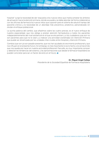 12 EXPERIENCIAS PARA TRANSFORMAR LA FARMACIA HOSPITALARIA
SOCIEDAD ESPAÑOLA DE FARMACIA HOSPITALARIA < 7
hospital” surge la necesidad de dar respuesta a los nuevos retos que implica ampliar los ámbitos
de actuación hacia la atención primaria, donde se puede y se debe abordar de forma colaborativa
con las oficinas de farmacia los nuevos retos que suponen para el sistema de salud el manejo del
paciente crónico y la necesidad de un abordaje más preventivo, predictivo, personalizado sin
olvidar el enfoque poblacional.
La quinta palanca del cambio, que añadimos sobre las cuatro previas, es el nuevo enfoque de
nuestra especialidad, que nos obliga a prestar atención farmacéutica a todos los pacientes
independientemente del nivel asistencial en el que se encuentren y a los ciudadanos que aún no
son pacientes para que no lo sean y a realizar una actividad coordinada con Atención Primaria
que puede ser dinamizada por las unidades inter-niveles entre Hospital y Atención Primaria.
Cambios que son ya son pasado-presente, que nos han ayudado al crecimiento profesional y que
nos influyen en el presente-futuro. Sin embargo, lo más importante no es lo hecho, sino el recorrido
que nos queda por hacer en nuestra actividad profesional. Para ello, es muy importante conocer
y detectar las tendencias del sistema, y las aproximaciones que desde la farmacia hospitalaria se
pueden concretar para ser un factor de éxito en el futuro. 
Dr. Miguel Ángel Calleja
Presidente de la Sociedad Española de Farmacia Hospitalaria
 