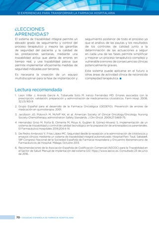 70 > SOCIEDAD ESPAÑOLA DE FARMACIA HOSPITALARIA
12 EXPERIENCIAS PARA TRANSFORMAR LA FARMACIA HOSPITALARIA
El sistema de trazabilidad integral permite un
elevado grado de seguimiento y control del
proceso terapéutico y mejora las garantías
de seguridad del paciente y la calidad de
las prestaciones sanitarias, mediante una
trazabilidad activa que alerta de errores en
tiempo real, y una trazabilidad pasiva que
permite implementar eficazmente medidas de
seguridad indicadas por terceros.
Es necesaria la creación de un equipo
multidisciplinar para la fase de implantación y
seguimiento posterior de todo el proceso ya
que el análisis de las pautas y los resultados
de los controles de calidad junto a la
determinación de las actuaciones a seguir
en cada una de las fases permite simplificar
y mejorar un proceso terapéutico complejo y
vulnerable a errores de consecuencias clínicas
potencialmente graves.
Este sistema puede aplicarse en el futuro a
otras áreas de actividad clínica de reconocida
complejidad terapéutica. 
¿LECCIONES
APRENDIDAS?
Lectura recomendada
1.	 Leon Villar J, Aranda García A, Tobaruela Soto M, Iranzo Fernández MD. Errores asociados con la
prescripción, validación, preparación y administración de medicamentos citostáticos. Farm Hosp. 2008;
32 (3):163-9
2.	Grupo Español para el desarrollo de la Farmacia Oncológica (GEDEFO). Prevención de errores de
medicación en quimioterapia. 2001.
3.	Jacobson JO, Polovich M, McNiff KK, et al. American Society of Clinical Oncology/Oncology Nursing
Society Chemotherapy administration Safety Standards. J Clin Oncol. 2009;27:5469-75.
4	 Hernandez Griso M, Porta B, Climente M, Moya A, Guglieri B, Gómez-Alvarez S. Implementación de un
sistema de trazabilidad y control de calidad tecnológico en la preparación de antineoplásicos parenterales.
El Farmacéutico Hospitales 2014;204:4-14.
5	 De Pedro Ambrosio V, Frías López MC. Seguridad desde la recepción a la administración de citotóxicos y
ensayos clínicos mediante un sistema de trazabilidad integral automatizado. Hospital Parc Taulí, Sabadell.
58º Congreso Nacional de la Sociedad Española de Farmacia Hospitalaria y Encuentro Iberamericano de
Farmacéuticos de Hospital. Málaga, Octubre 2013.
6.	 Recomendaciones de la Asociación Española de Codificación Comercial (AECOC) para la Trazabilidad en
el Sector de Salud. Manual de implantación del sistema GS1. htpp://www.aecoc.es. Consultado 23 de junio
de 2016.
 