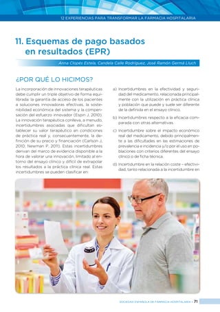 12 EXPERIENCIAS PARA TRANSFORMAR LA FARMACIA HOSPITALARIA
SOCIEDAD ESPAÑOLA DE FARMACIA HOSPITALARIA < 71
11. Esquemas de pago basados
	 en resultados (EPR)
Anna Clopés Estela, Candela Calle Rodríguez, José Ramón Germá Lluch
La incorporación de innovaciones terapéuticas
debe cumplir un triple objetivo de forma equi-
librada: la garantía de acceso de los pacientes
a soluciones innovadoras efectivas, la soste-
nibilidad económica del sistema y la compen-
sación del esfuerzo innovador (Espin J, 2010).
La innovación terapéutica conlleva, a menudo,
incertidumbres asociadas que dificultan es-
tablecer su valor terapéutico en condiciones
de práctica real y, consecuentemente, la de-
finición de su precio y financiación (Carlson J,
2010; Newman P, 2011). Estas incertidumbres
derivan del marco de evidencia disponible a la
hora de valorar una innovación, limitado al en-
torno del ensayo clínico y difícil de extrapolar
los resultados a la práctica clínica real. Estas
incertidumbres se pueden clasificar en:
a)	Incertidumbres en la efectividad y seguri-
dad del medicamento, relacionada principal-
mente con la utilización en práctica clínica
y población que puede y suele ser diferente
de la definida en el ensayo clínico.
b)	Incertidumbres respecto a la eficacia com-
parada con otras alternativas.
c)	Incertidumbre sobre el impacto económico
real del medicamento, debido principalmen-
te a las dificultades en las estimaciones de
prevalencia e incidencia y/o por el uso en po-
blaciones con criterios diferentes del ensayo
clínico o de ficha técnica.
d)	Incertidumbre en la relación coste – efectivi-
dad, tanto relacionada a la incertidumbre en
¿Por qué lo hicimos?
 
