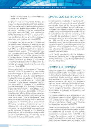 72 > SOCIEDAD ESPAÑOLA DE FARMACIA HOSPITALARIA
12 EXPERIENCIAS PARA TRANSFORMAR LA FARMACIA HOSPITALARIA
la efectividad como en los costes directos, y
sobre todo, indirectos.
En presencia de incertidumbres, frente a los
esquemas de pago fijo tradicionales, se plan-
tean como alternativas, esquemas basados en
incentivos, en general denominados Acuerdos
de Riesgo Compartido (ARC) o Esquemas de
Pago por Resultado (EPR), que vinculan de
forma dinámica el precio de la innovación a
sus condiciones de uso y/o a los resultados
obtenidos en la práctica real (Segú, 2015).
En España, las decisiones de incorporación
de innovaciones terapéuticas a la Cartera Bá-
sica de Servicios del Sistema Nacional de Sa-
lud (SNS) y la determinación de su precio y
condiciones de acceso y financiación, son una
competencia directa del Estado (ley 29/2006
de 25 de julio). No obstante, los entornos te-
rritoriales descentralizados del SNS tienen la
responsabilidad de su gestión y financiación,
así como la de desarrollar medidas para ga-
rantizar un acceso equitativo y eficiente a las
mismas (Segú, 2014).
El Instituto Catalán de Oncologia (ICO) es una
empresa pública que coordina y presta aten-
ción oncológica al 45% de la población adul-
ta de Cataluña, a través de una organización
multicéntrica con actividad en 4 centros de
referencia y la coordinación en red con 20
hospitales comarcales de media complejidad.
Los medicamentos tienen en la actualidad un
papel fundamental en la asistencia sanitaria, y
especialmente en el campo de la oncología. La
provisión de asistencia de calidad a enfermos
oncológicos y la toma de decisiones sobre me-
dicamentos está actualmente sometida a una
serie de factores, como el incremental desa-
rrollo de fármacos nuevos y nuevas dianas te-
rapéuticas, el incremento en la utilización de
fármacos, literatura contradictoria en sus re-
sultados, el incremento en la factura por medi-
camentos y el incremento de las expectativas
de los pacientes. Por ello en el ICO ha aposta-
do el impulso de la evaluación de resultados
de los nuevos fármacos y junto con ello, por el
desarrollo de nuevas fórmulas de acceso.
¿PARA QUÉ LO HICIMOS?
En este escenario indicado, el equilibrio entre
sostenibilidad e innovación se puede plantear
complicado. Unas de las herramientas que
a nivel internacional han estado diseñadas y
evaluadas han estado los EPR. El objetivo de
un EPR es co-responsabilizar a la industria en
la sostenibilidad del sistema sanitario y en la
evaluación de resultados en salud. Es decir,
avanzar en descifrar la incertidumbre, con ma-
yor conocimiento de efectividad, seguridad y
coste-efectividad de los medicamentos en la
práctica asistencial, orientando y facilitado por
la gestión clínica, para dar soluciones terapéu-
ticas a los pacientes basándonos en los resul-
tados clínicos obtenidos.
Los acuerdos permiten monitorizar y garanti-
zar que los pacientes del ICO reciben el trata-
miento adecuado a la vez que se optimizan los
recursos disponibles.
¿CÓMO LO HICIMOS?
Dentro de los procesos estratégicos del ICO, se
establece la definición e impulso de una políti-
ca de medicamentos basada en el uso racional.
La ejecución de esta política se realiza a través
de la elaboración de directrices en base a cri-
terios de evidencia y eficiencia, principalmente
a través de la Comisión Farmacoterapéutica,
y del diseño de guías de práctica clínica (ICO-
Praxis), la implementación de estas directrices,
la orientación a resultados y el trabajo en red
y colaborativo.
Los pilares sobre los que se realizan estos ob-
jetivos son la participación de los profesionales
y las unidades de farmacia, junto con la defini-
ción de un código de relación con la industria
farmacéutica y tecnológica (CIRIFT).
Desde hace unos años el ICO junto con CatSa-
lut está innovando en nuevas formas de ges-
tión, ampliando las alianzas no sólo a otros
proveedores sanitarios, sino invitando a la
industria farmacéutica, hacia un modelo de
colaboración público-privada y de co-respon-
sabilización en los resultados en salud y en la
 