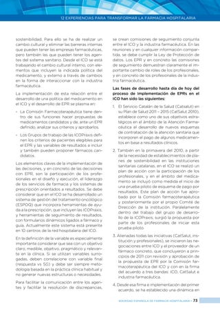 12 EXPERIENCIAS PARA TRANSFORMAR LA FARMACIA HOSPITALARIA
SOCIEDAD ESPAÑOLA DE FARMACIA HOSPITALARIA < 73
sostenibilidad. Para ello se ha de realizar un
cambio cultural y eliminar las barreras internas
que pueden tener las empresas farmacéuticas,
pero también las que pueden tener los agen-
tes del sistema sanitario. Desde el ICO se está
trabajando el cambio cultural interno, con ele-
mentos que incluyen la indicada política del
medicamento, y externo a través de cambios
en la forma de interaccionar con la industria
farmacéutica.
La implementación de esta relación entre el
desarrollo de una política del medicamento en
el ICO y el desarrollo de EPR se plasma en:
-	 La Comisión Farmacoterapéutica tiene den-
tro de sus funciones hacer propuestas de
medicamentos candidatos y de, ante un EPR
definido, analizar sus criterios y aprobarlos.
-	 Los Grupos de trabajo de las ICOPraxis defi-
nen los criterios de pacientes elegibles para
el EPR y las variables de resultados a incluir
y también pueden proponer fármacos can-
didatos.
Los elementos claves de la implementación de
las decisiones, y en concreto de las decisiones
con EPR, son la participación de los profe-
sionales en el diseño y ejecución, el liderazgo
de los servicios de farmacia y los sistemas de
prescripción orientados a resultados. Se debe
considerar que en el ICO se ha desarrollado un
sistema de gestión del tratamiento oncológico
(ESPOQ) que incorpora herramientas de ayu-
da a la prescripción, que incluyen las ICOPraxis,
y herramientas de seguimiento de resultados,
con formularios dinámicos ligados a fármaco y
guía. Actualmente este sistema está presente
en 10 centros de la red hospitalaria del ICO.
En la definición de la variable es especialmente
importante considerar que sea con un objetivo
claro, medible, objetivo, pragmático y relevan-
te en la clínica. Si se utilizan variables surro-
gadas, deben correlacione con variable final
(respuesta vs SG) y debe ser siempre meto-
dología basada en la práctica clínica habitual y
no generar nuevas estructuras o necesidades.
Para facilitar la comunicación entre los agen-
tes y facilitar la resolución de discrepancias,
se crean comisiones de seguimiento conjunta
entre el ICO y la industria farmacéutica. En las
reuniones y en cualquier información compar-
tida, se debe cumplir la Ley de Protección de
datos. Los EPR y en concreto las comisiones
de seguimiento demuestran claramente el im-
portante cambio de roles de los profesionales,
y en concreto de los profesionales de la indus-
tria farmacéutica.
Las fases de desarrollo hasta día de hoy del
proceso de implementación de EPRs en el
ICO han sido las siguientes:
1. 	 El Servicio Catalán de la Salud (Catsalut) en
su Plan de Salud 2011 – 2015 (CatSalut 2010),
establece como uno de sus objetivos estra-
tégicos en el ámbito de la Atención Farma-
céutica el desarrollo de nuevos esquemas
de contratación de la atención sanitaria que
incorporen el pago de algunos medicamen-
tos en base a resultados clínicos.
2. También en la primavera del 2010, a partir
de la necesidad de establecimientos de pla-
nes de sostenibilidad en las instituciones
sanitarias catalanas, en el ICO se realizó un
plan de acción con la participación de los
profesionales, y en el ámbito del medica-
mento se incluyó como medida el inicio de
una prueba piloto de esquema de pago por
resultados. Este plan de acción fue apro-
bado por la Comisión farmacoterapéutica
y posteriormente por el propio Comité de
Dirección de la institución. Paralelamente
dentro del trabajo del grupo de desarro-
llo de la ICOPraxis, surgió la propuesta por
parte de los profesionales de iniciar esta
prueba piloto.
3. Alienadas todas las iniciativas (CatSalut, ins-
titución y profesionales), se iniciaron las ne-
gociaciones entre ICO y el proveedor de un
fármaco concreto, que concluyeron a prin-
cipios de 2011 con revisión y aprobación de
la propuesta de EPR por la Comisión far-
macoterapéutica del ICO y con en la firma
del acuerdo a tres bandas: ICO, CatSalut e
industria farmacéutica.
4. Desde esa firma e implementación del primer
acuerdo, se ha establecido una dinámica en
 