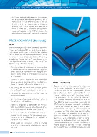 74 > SOCIEDAD ESPAÑOLA DE FARMACIA HOSPITALARIA
12 EXPERIENCIAS PARA TRANSFORMAR LA FARMACIA HOSPITALARIA
el ICO de incluir los EPR en las discusiones
de la comisión farmacoterapéutica, en la
mentalidad de sus profesionales y de sus
directivos y en la relación con la industria
farmacéutica, que ha llevado hasta el día de
hoy a la firma de 12 acuerdos en 6 patolo-
gías oncológicas y hasta 2015 la inclusión del
seguimiento de resultados en 425 pacientes.
PROS/CONTRAS (Barreras)
Pros:
El máximo objetivo y valor aportado por la in-
corporación de los EPR en la dinámica de tra-
bajo de una institución como el ICO es la orien-
tación a resultados de manera alineada entre
los profesionales, directivos de la institución y
la industria farmacéutica. Si desglosamos es-
tos objetivos e incorporamos otros beneficios
aportados, podríamos indicar:
-	 Permite reducir la incertidumbre inherente a
la incorporación de nuevos fármacos al sis-
tema de salud, repartiendo los riesgos aso-
ciados a ello entre el financiador sanitario y
el proveedor.
-	 Permite el acceso a fármaco de la población
diana y evita la prescripción de medicamen-
tos en indicacions fuera de ficha técnica.
-	 Se consiguen los resultados clínicos globa-
les en la población tratada con el fármaco.
-	 Satisface a los clínicos, ya que ven reducida
su incertidumbre.
-	 Limita el impacto presupuestario si no hay el
beneficio en salud definido.
-	Posibilita exportar y compartir los resulta-
dos obtenido de manera robusta en la prác-
tica asistencial fuera del ensayo clínico.
-	 Incita a la industria farmacéutica a la bús-
queda de los mejores fármacos para obte-
ner a la vez el equilibrio entre la calidad y el
beneficio económico.
-	Crea lazos de confianza entre el mundo
académico y asistencial y la industria farma-
céutica.
CONTRAS (Barreras):
-	 Su puesta en marcha requiere la existencia
de potentes sistemas de información que
permitan realizar un seguimiento fiable
de la efectividad del tratamiento, lo cual
puede resultar complejo y costoso según
que patología. En un informe realizado
por Cancer Network Pharmacist Forum.
Nov 2009 avisaron que los esquemas de
ARC que hasta aquel momento se habían
puesto en marcha en Reino Unido eran
demasiados complejos y con variables no
recogidas en las prácticas asistenciales.
Por ello, los EPR pueden llevar consigo
elevados costes de implementación, se-
guimiento y monitorización, con la consi-
guiente carga burocrática que puede difi-
cultar un proceso de mejora terapéutica,
hecho descrito por los centros sanitarios
del Reino Unido. En el ICO esta barrera se
 