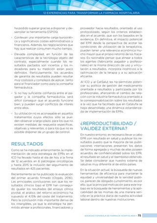 12 EXPERIENCIAS PARA TRANSFORMAR LA FARMACIA HOSPITALARIA
SOCIEDAD ESPAÑOLA DE FARMACIA HOSPITALARIA < 75
ha podido superar gracias a disponer y de-
sarrollar la herramienta ESPOQ.
-	 Conllevan una importante carga burocráti-
ca y significativos costes administrativos y
financieros. Además, las negociaciones que
hay que realizar consumen mucho tiempo.
-	Elevada complejidad, en función de las
características de la tecnología objeto del
contrato, especialmente cuando los re-
sultados pactados son inciertos y los in-
dicadores para su medición están poco
definidos. Particularmente, los acuerdos
de garantía de resultados pueden resultar
muy costosos y complejos de aplicar, tanto
para el financiador como para la compañía
farmacéutica.
-	 Si no hay suficiente confianza entre el pa-
gador y la compañía farmacéutica, será
difícil conseguir que el acuerdo funcione
bien, y pueden surgir conflictos de interés
entre ellos.
-	 Su utilización no es aconsejable en aquellos
tratamientos cuyos efectos sólo se pue-
den observar a largo plazo, para los que no
existen medidas de respuesta específicas,
objetivas y relevantes, o para los que no es
posible disponer de un grupo de control.
RESULTADOS
Como se ha indicado anteriormente, la imple-
mentación de esta estrategia de EPRs en el
ICO ha llevado hasta el día de hoy a la firma
de 12 acuerdos en 6 patologías oncológicas
y hasta 2015 la inclusión del seguimiento de
resultados en 425 pacientes.
Recientemente se ha publicado la evaluación
del primer acuerdo firmado (Clopés, 2016).
Las principales conclusiones son que los re-
sultados clínicos bajo el EPR han consegui-
do igualar los resultados del ensayo clínico
pivotal, el análisis del retorno económico ha
supuesto el 4,15% del coste del tratamiento.
Pero la conclusión más importante deriva de
los intangibles, ya que la estrategia ha per-
mitido alinear a profesionales, financiadores y
proveedor hacia resultados, orientado al uso
protocolizado, según los criterios estableci-
dos en el acuerdo, que son los basados en la
evidencia. En definitiva, el impacto potencial
del EPR desde la perspectiva de acotar las
condiciones de utilización de la terapéutica,
pueden tener una relevancia económica mu-
cho mayor que el propio retorno de los fraca-
sos. Es razonable pensar que alinear a todos
los agentes (fabricante, pagador y profesio-
nales) en la misma dirección de uso y vincu-
lación a resultados, incorpora incentivos a la
optimización de la terapia y a su aplicación
eficiente.
Al ICO y al CatSalut les ha permitido poten-
ciar su política de gestión del medicamento
orientada a resultados y participada por los
profesionales, afianzando el cambio de rela-
ción con la industria farmacéutica orientado a
la corresponsabilización sobre los resultados
a la vez que ha facilitado que en Cataluña se
haya desarrollado una dinámica estandariza-
da de implementación de EPRs.
¿REPRODUCTIBILIDAD /
VALIDEZ EXTERNA?
En nuestro entorno, es necesario llevar a cabo
EPR con resultado en salud y publicar los re-
sultados puesto que la mayoría de las publi-
caciones internaciones presentan los datos
de forma agregada y muchas de ellas poseen
acuerdos de confidencialidad sobre los EPR,
el resultado en salud y el reembolso obtenido.
Se debe considerar que nuestro sistema de
salud es muy diferente al de estos países.
En la situación actual, la búsqueda de nuevas
herramientas de eficiencia para mantener la
equidad y universalidad de la sanidad públi-
ca, parecen de obligado cumplimiento, es por
ello, que la principal motivación para este tra-
bajo es la búsqueda de herramientas y la apli-
cabilidad de las mismas de una manera sen-
cilla en la práctica diaria de nuestra actividad
laboral dentro de nuestras instituciones.
 