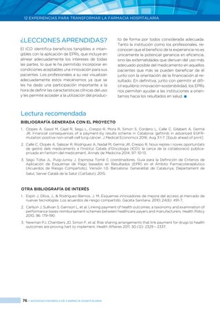 76 > SOCIEDAD ESPAÑOLA DE FARMACIA HOSPITALARIA
12 EXPERIENCIAS PARA TRANSFORMAR LA FARMACIA HOSPITALARIA
¿LECCIONES APRENDIDAS?
El ICO identifica beneficios tangibles e intan-
gibles con la aplicación de EPRs, que incluye en
alinear adecuadamente los intereses de todas
las partes, lo que le ha permitido incorporar en
condiciones aceptables una innovación para sus
pacientes. Los profesionales a su vez visualizan
adecuadamente estos mecanismos ya que se
les ha dado una participación importante a la
hora de definir las características clínicas del uso
y les permite acceder a la utilización del produc-
to de forma por todos considerada adecuada.
Tanto la institución como los profesionales, re-
conocen que el beneficio de la experiencia no es
únicamente la potencial ganancia en eficiencia,
sino las externalidades que derivan del uso más
adecuado posible del medicamento en aquellos
pacientes que más se pueden beneficiar de él
junto con la orientación de la financiación al re-
sultado. En definitiva, junto con permitir el difí-
cil equilibrio innovación-sostenibilidad, los EPRs
nos permiten ayudar a las instituciones a orien-
tarnos hacia los resultados en salud. 
Lectura recomendada
Bibliografía generada con el proyecto
1.	 Clopes A, Gasol M, Cajal R, Segú L, Crespo R, Mora R, Simon S, Cordero L, Calle C, Gilabert A, Germà
JR. Financial consequences of a payment-by results scheme in Catalonia: gefitinib in advanced EGFR-
mutation positive non-small-cell lung cáncer. J Medical Economics 2016; Aug 3:1-7. [Epub ahead of print]
2.	 Calle C, Clopés A, Salazar R, Rodríguez A, Nadal M, Germà JR, Crespo R. Nous reptes i noves oportunitats
de gestió dels medicaments a l’Institut Català d’Oncologia (ICO): la cerca de la col.laboració pública-
privada en l’entorn del medicament. Annals de Medicina 2014; 97: 10-13.
3.	 Segú Tolsa JL, Puig-Junoy J, Espinosa Tomé C coordinadores. Guía para la Definición de Criterios de
Aplicación de Esquemas de Pago basados en Resultados (EPR) en el Ámbito Farmacoterapéutico
(Acuerdos de Riesgo Compartido). Versión 1.0. Barcelona: Generalitat de Catalunya, Departament de
Salut, Servei Catalá de la Salut (CatSalut); 2015.
Otra bibliografía de interés
1.	 Espín J, Oliva, J., & Rodríguez-Barrios, J. M. Esquemas innovadores de mejora del acceso al mercado de
nuevas tecnologías: Los acuerdos de riesgo compartido. Gaceta Sanitaria. 2010; 24(6): 491-7.
2.	 Carlson J, Sullivan S, Garrison L, et al. Linking payment of health outcomes: a taxonomy and examination of
performance bases reimbursement schemes between healthcare payers and manufacturers. Health Policy
2010, 96: 179-190.
3.	 Newman PJ, Chambers JD, Simon F, et al. Risk sharing arrangements that link payment for drugs to health
outcomes are proving hart to implement. Health Affaires 2011, 30 (12): 2329 – 2337.
 