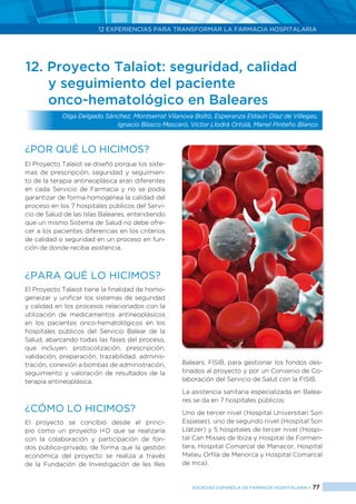 12 EXPERIENCIAS PARA TRANSFORMAR LA FARMACIA HOSPITALARIA
SOCIEDAD ESPAÑOLA DE FARMACIA HOSPITALARIA < 77
12. Proyecto Talaiot: seguridad, calidad
y seguimiento del paciente
onco-hematológico en Baleares
Olga Delgado Sánchez, Montserrat Vilanova Boltó, Esperanza Estaún Díaz de Villegas,
Ignacio Blasco Mascaró, Victor Llodrá Ortolá, Manel Pinteño Blanco
¿Por qué lo hicimos?
El Proyecto Talaiot se diseñó porque los siste-
mas de prescripción, seguridad y seguimien-
to de la terapia antineoplásica eran diferentes
en cada Servicio de Farmacia y no se podía
garantizar de forma homogénea la calidad del
proceso en los 7 hospitales públicos del Servi-
cio de Salud de las Islas Baleares, entendiendo
que un mismo Sistema de Salud no debe ofre-
cer a los pacientes diferencias en los criterios
de calidad o seguridad en un proceso en fun-
ción de donde reciba asistencia.
¿Para qué lo hicimos?
El Proyecto Talaiot tiene la finalidad de homo-
geneizar y unificar los sistemas de seguridad
y calidad en los procesos relacionados con la
utilización de medicamentos antineoplásicos
en los pacientes onco-hematológicos en los
hospitales públicos del Servicio Balear de la
Salud, abarcando todas las fases del proceso,
que incluyen: protocolización, prescripción,
validación, preparación, trazabilidad, adminis-
tración, conexión a bombas de administración,
seguimiento y valoración de resultados de la
terapia antineoplásica.
¿CÓMO LO HICIMOS?
El proyecto se concibió desde el princi-
pio como un proyecto I+D que se realizaría
con la colaboración y participación de fon-
dos público-privado, de forma que la gestión
económica del proyecto se realiza a través
de la Fundación de Investigación de les Illes
Balears, FISIB, para gestionar los fondos des-
tinados al proyecto y por un Convenio de Co-
laboración del Servicio de Salut con la FISIB.
La asistencia sanitaria especializada en Balea-
res se da en 7 hospitales públicos:
Uno de tercer nivel (Hospital Universitari Son
Espases), uno de segundo nivel (Hospital Son
Llàtzer) y 5 hospitales de tercer nivel (Hospi-
tal Can Misses de Ibiza y Hospital de Formen-
tera, Hospital Comarcal de Manacor, Hospital
Mateu Orfila de Menorca y Hospital Comarcal
de Inca).
 