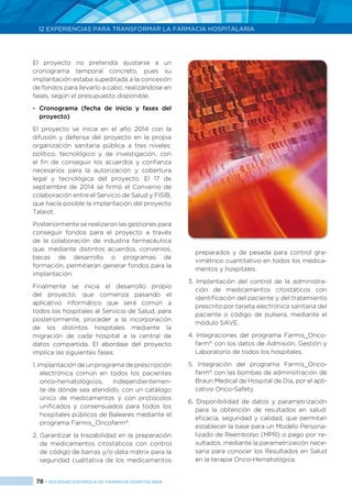 78 > SOCIEDAD ESPAÑOLA DE FARMACIA HOSPITALARIA
12 EXPERIENCIAS PARA TRANSFORMAR LA FARMACIA HOSPITALARIA
El proyecto no pretendía ajustarse a un
cronograma temporal concreto, pues su
implantación estaba supeditada a la concesión
de fondos para llevarlo a cabo, realizándose en
fases, según el presupuesto disponible.
- 	Cronograma (fecha de inicio y fases del
proyecto)
El proyecto se inicia en el año 2014 con la
difusión y defensa del proyecto en la propia
organización sanitaria pública a tres niveles:
político, tecnológico y de investigación, con
el fin de conseguir los acuerdos y confianza
necesarios para la autorización y cobertura
legal y tecnológica del proyecto. El 17 de
septiembre de 2014 se firmó el Convenio de
colaboración entre el Servicio de Salud y FISIB,
que hacía posible la implantación del proyecto
Talaiot.
Posteriormente se realizaron las gestiones para
conseguir fondos para el proyecto a través
de la colaboración de industria farmacéutica
que, mediante distintos acuerdos, convenios,
becas de desarrollo o programas de
formación, permitieran generar fondos para la
implantación.
Finalmente se inicia el desarrollo propio
del proyecto, que comienza pasando el
aplicativo informático que será común a
todos los hospitales al Servicio de Salud, para
posteriormente, proceder a la incorporación
de los distintos hospitales mediante la
migración de cada hospital a la central de
datos compartida. El abordaje del proyecto
implica las siguientes fases:
1. Implantación de un programa de prescripción
electrónica común en todos los pacientes
onco-hematológicos, independientemen-
te de dónde sea atendido, con un catálogo
único de medicamentos y con protocolos
unificados y consensuados para todos los
hospitales públicos de Baleares mediante el
programa Farmis_Oncofarm®
.
2. Garantizar la trazabilidad en la preparación
de medicamentos citostáticos con control
de código de barras y/o data matrix para la
seguridad cualitativa de los medicamentos
preparados y de pesada para control gra-
vimétrico cuantitativo en todos los medica-
mentos y hospitales.
3. Implantación del control de la administra-
ción de medicamentos citostáticos con
identificación del paciente y del tratamiento
prescrito por tarjeta electrónica sanitaria del
paciente o código de pulsera, mediante el
módulo SAVE.
4. Integraciones del programa Farmis_Onco-
farm®
con los datos de Admisión, Gestión y
Laboratorio de todos los hospitales.
5. Integración del programa Farmis_Onco-
farm®
con las bombas de adminsitración de
Braun Medical de Hospital de Día, por el apli-
cativo Onco-Safety.
6. Disponibilidad de datos y parametrización
para la obtención de resultados en salud:
eficacia, seguridad y calidad, que permitan
establecer la base para un Modelo Persona-
lizado de Reembolso (MPR) o pago por re-
sultados, mediante la parametrizaicón nece-
saria para conocer los Resultados en Salud
en la terapia Onco-Hematológica.
 