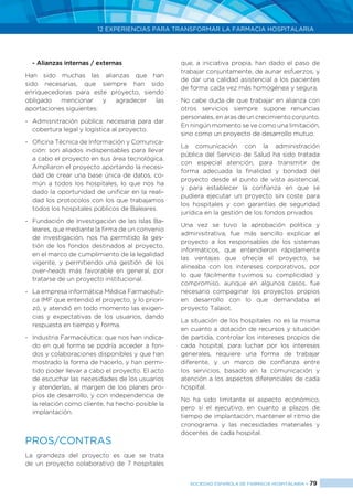 12 EXPERIENCIAS PARA TRANSFORMAR LA FARMACIA HOSPITALARIA
SOCIEDAD ESPAÑOLA DE FARMACIA HOSPITALARIA < 79
- Alianzas internas / externas
Han sido muchas las alianzas que han
sido necesarias, que siempre han sido
enriquecedoras para este proyecto, siendo
obligado mencionar y agradecer las
aportaciones siguientes:
-	 Admisnitración pública: necesaria para dar
cobertura legal y logística al proyecto.
-	 Oficina Técnica de Información y Comunica-
ción: son aliados indispensables para llevar
a cabo el proyecto en sus área tecnológica.
Ampliaron el proyecto aportando la necesi-
dad de crear una base única de datos, co-
mún a todos los hospitales, lo que nos ha
dado la oportunidad de unificar en la reali-
dad los protocolos con los que trabajamos
todos los hospitales públicos de Baleares.
-	 Fundación de Investigación de las Islas Ba-
leares, que mediante la firma de un convenio
de investigación, nos ha permitido la ges-
tión de los fondos destinados al proyecto,
en el marco de cumplimiento de la legalidad
vigente, y permitiendo una gestión de los
over-heads más favorable en general, por
tratarse de un proyecto institucional.
-	 La empresa informática Médica Farmacéuti-
ca IMF que entendió el proyecto, y lo priori-
zó, y atendió en todo momento las exigen-
cias y expectativas de los usuarios, dando
respuesta en tiempo y forma.
-	 Industria Farmacéutica: que nos han indica-
do en qué forma se podría acceder a fon-
dos y colaboraciones disponibles y que han
mostrado la forma de hacerlo, y han permi-
tido poder llevar a cabo el proyecto. El acto
de escuchar las necesidades de los usuarios
y atenderlas, al margen de los planes pro-
pios de desarrollo, y con independencia de
la relación como cliente, ha hecho posible la
implantación.
PROS/CONTRAS
La grandeza del proyecto es que se trata
de un proyecto colaborativo de 7 hospitales
que, a iniciativa propia, han dado el paso de
trabajar conjuntamente, de aunar esfuerzos, y
de dar una calidad asistencial a los pacientes
de forma cada vez más homogénea y segura.
No cabe duda de que trabajar en alianza con
otros servicios siempre supone renuncias
personales, en aras de un crecimiento conjunto.
En ningún momento se ve como una limitación,
sino como un proyecto de desarrollo mutuo.
La comunicación con la administración
pública del Servicio de Salud ha sido tratada
con especial atención, para transmitir de
forma adecuada la finalidad y bondad del
proyecto desde el punto de vista asistencial,
y para establecer la confianza en que se
pudiera ejecutar un proyecto sin coste para
los hospitales y con garantías de seguridad
jurídica en la gestión de los fondos privados.
Una vez se tuvo la aprobación política y
adminisitrativa, fue más sencillo explicar el
proyecto a los responsables de los sistemas
informáticos, que entendieron rápidamente
las ventajas que ofrecía el proyecto, se
alineaba con los intereses corporativos, por
lo que fácilmente tuvimos su complicidad y
compromiso, aunque en algunos casos, fue
necesario compaginar los proyectos propios
en desarrollo con lo que demandaba el
proyecto Talaiot.
La situación de los hospitales no es la misma
en cuanto a dotación de recursos y situación
de partida, controlar los intereses propios de
cada hospital, para luchar por los intereses
generales, requiere una forma de trabajar
diferente, y un marco de confianza entre
los servicios, basado en la comunicación y
atención a los aspectos diferenciales de cada
hospital.
No ha sido limitante el aspecto económico,
pero sí el ejecutivo, en cuanto a plazos de
tiempo de implantación, mantener el ritmo de
cronograma y las necesidades materiales y
docentes de cada hospital.
 