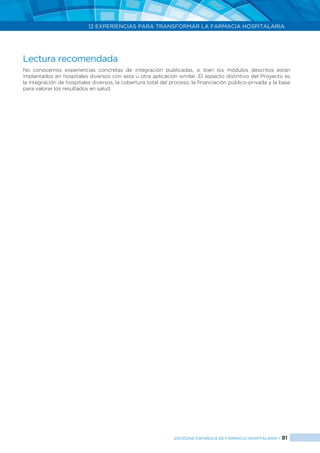 12 EXPERIENCIAS PARA TRANSFORMAR LA FARMACIA HOSPITALARIA
SOCIEDAD ESPAÑOLA DE FARMACIA HOSPITALARIA < 81
Lectura recomendada
No conocemos experiencias concretas de integración publicadas, si bien los módulos descritos están
implantados en hospitales diversos con esta u otra aplicación similar. El aspecto distintivo del Proyecto es
la integración de hospitales diversos, la cobertura total del proceso, la financiación público-privada y la base
para valorar los resultados en salud.
 