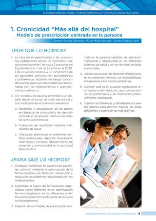 12 EXPERIENCIAS PARA TRANSFORMAR LA FARMACIA HOSPITALARIA
SOCIEDAD ESPAÑOLA DE FARMACIA HOSPITALARIA < 9
1. Cronicidad “Más allá del hospital”
Modelo de prescripción centrada en la persona
Daniel Sevilla Sánchez, Núria Molist Brunet, Carles Codina Jané
1.	 La tasa de envejecimiento y las previsio-
nes poblaciones ponen de manifiesto que
aproximadamente 1 de cada 3 personas en
España tendrán más de 65 años en el 2030.
Esta situación conlleva a un incremento de
los pacientes crónicos con pluripatología
y polifarmacia, factores de riesgo conoci-
dos para la aparición de problemas relacio-
nados con los medicamentos y aconteci-
mientos adversos1
.
2.	 Los sistemas de salud se enfrentan a un de-
safío desde el punto de visto estructural y
con implicaciones económicas relevantes:
a.	Desarrollo y actualización de los planes
estratégicos de cronicidad y de atención
centrada en la persona, tanto a nivel esta-
tal como autonómicos.
b.	Evaluación de resultados mediante indi-
cadores de salud.
c.	 Afectación transversal en diferentes ám-
bitos asistenciales: atención hospitalaria,
intermedia y primaria. Requerimiento de
conexión y territorialidad en la actividad
farmacéutica.
¿PARA QUÉ LO HICIMOS?
1.	 Conseguir beneficios en salud en los pacien-
tes crónicos mediante la optimización de la
farmacoterapia y la detección, prevención y
resolución de problemas relacionados con los
medicamentos.
2.	 Consolidar la figura del farmacéutico espe-
cialista como referente en la optimización
farmacoterapéutica en los diferentes ámbi-
tos asistenciales formando parte de equipos
multidisciplinares2
.
3.	 Creación de un modelo de prescripción cen-
trada en la persona validado, de aplicación
transversal y reproducible en los diferentes
sistemas de salud y en los distintos ámbitos
asistenciales.
4.	 Liderar la provisión de atención farmacéutica
en los pacientes crónicos con pluripatología.
Anteponerse a los futuros problemas.
5.	Conocer cuál es la situación poblacional en
un territorio delimitado en cuanto a indicado-
res de polifarmacia y de medicación poten-
cialmente inapropiada.
6.	 Explorar las fortalezas y debilidades actuales
del sistema para permitir mejorar las áreas
deficientes y potenciar las más óptimas.
¿Por qué lo hicimos?
 