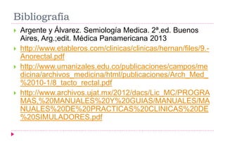 Bibliografía
 Argente y Álvarez. Semiología Medica. 2ª.ed. Buenos
Aires, Arg.;edit. Médica Panamericana 2013
 http://www.etableros.com/clinicas/clinicas/hernan/files/9.-
Anorectal.pdf
 http://www.umanizales.edu.co/publicaciones/campos/me
dicina/archivos_medicina/html/publicaciones/Arch_Med_
%2010-1/8_tacto_rectal.pdf
 http://www.archivos.ujat.mx/2012/dacs/Lic_MC/PROGRA
MAS,%20MANUALES%20Y%20GUIAS/MANUALES/MA
NUALES%20DE%20PRACTICAS%20CLINICAS%20DE
%20SIMULADORES.pdf
 