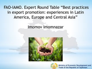 Ministry of Economic Development and
Trade of the Republic of Tajikistan
FAO-IAMO. Expert Round Table “Best practices
in export promotion: experiences in Latin
America, Europe and Central Asia”
Imomov Imomnazar
 