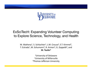 ExSciTecH: Expanding Volunteer Computing
to Explore Science, Technology, and Health

    M.	
  Matheny1,	
  S.	
  Schlachter1,	
  L.M.	
  Crouse2,	
  E.T.	
  Kimmel2,	
  	
  
    T.	
  Estrada1,	
  M.	
  Schumann3,	
  R.	
  Armen3,	
  G.	
  ZoppeB2,	
  and	
  	
  
                                   M.	
  Taufer1	
  

                            1University	
  of	
  Delaware	
  
                           2University	
  of	
  Millersville	
  
                        3Thomas	
  Jeﬀerson	
  University	
  
 