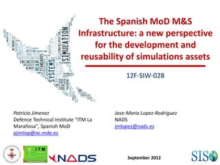 The Spanish MoD M&S
                            Infrastructure: a new perspective
                                 for the development and
                             reusability of simulations assets
                                          12F-SIW-028




Patricio Jimenez                      Jose-Maria Lopez-Rodriguez
Defence Technical Institute “ITM La   NADS
Marañosa", Spanish MoD                jmlopez@nads.es
pjimlop@oc.mde.es



                                           September 2012
 