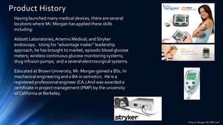 Product History
Having launched many medical devices, there are several
locations where Mr. Morgan has applied these skills
including:
Abbott Laboratories,Artemis Medical; and Stryker
endoscopy. Using his “advantage maker” leadership
approach, he has brought to market, episodic blood glucose
meters; wireless continuous glucose monitoring systems;
drug infusion pumps; and a several electrosurgical systems.
Educated at Brown University, Mr. Morgan gained a BSc. In
mechanical engineering and a BA in semiotics. He is a
registered professional engineer (CA.) And was awarded a
certificate in project management (PMP) by the university
of California at Berkeley.
© Roy E. Morgan, PE, PMP 2016
 