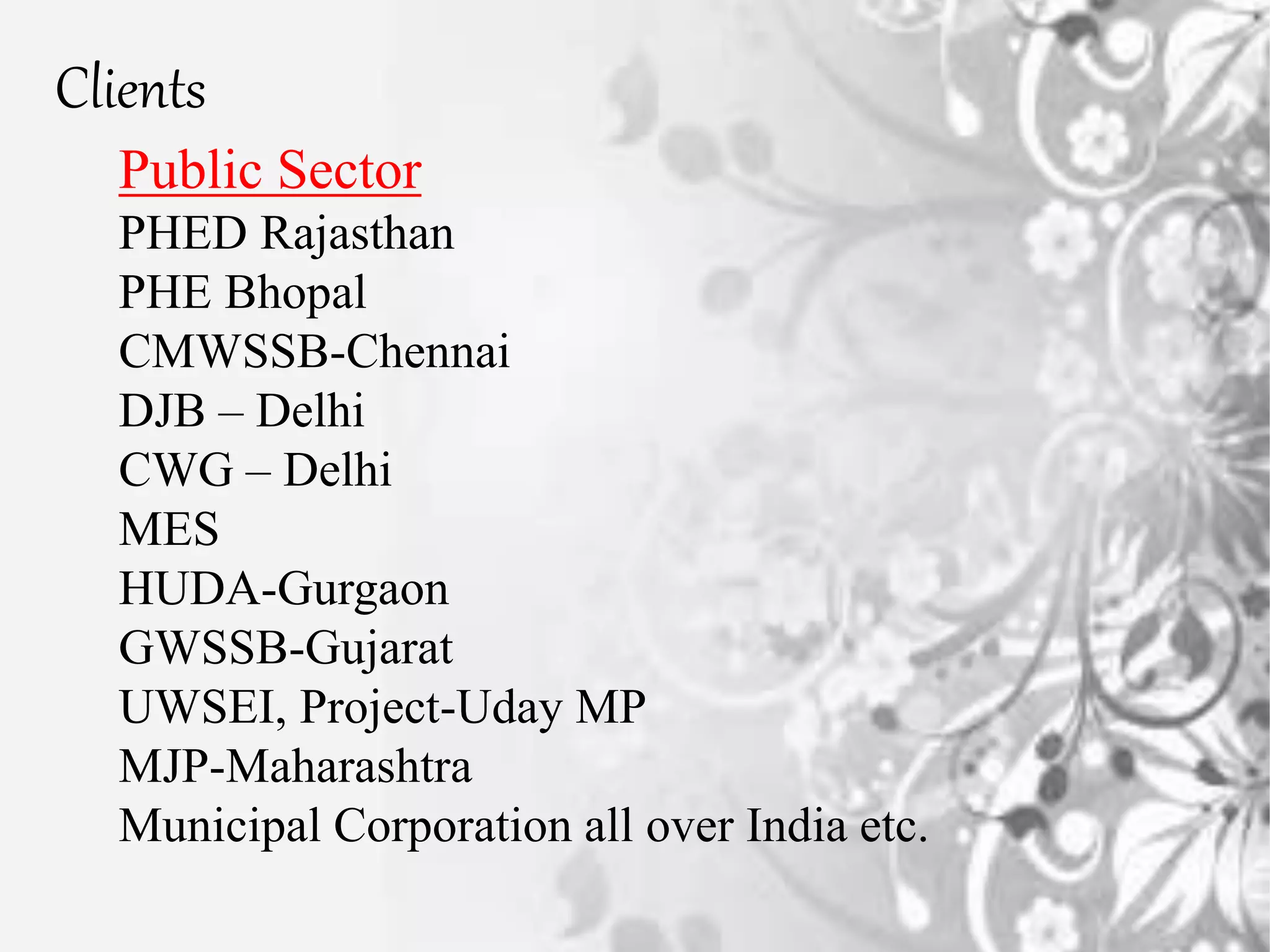 Public Sector
PHED Rajasthan
PHE Bhopal
CMWSSB-Chennai
DJB – Delhi
CWG – Delhi
MES
HUDA-Gurgaon
GWSSB-Gujarat
UWSEI, Project-Uday MP
MJP-Maharashtra
Municipal Corporation all over India etc.
Clients
 