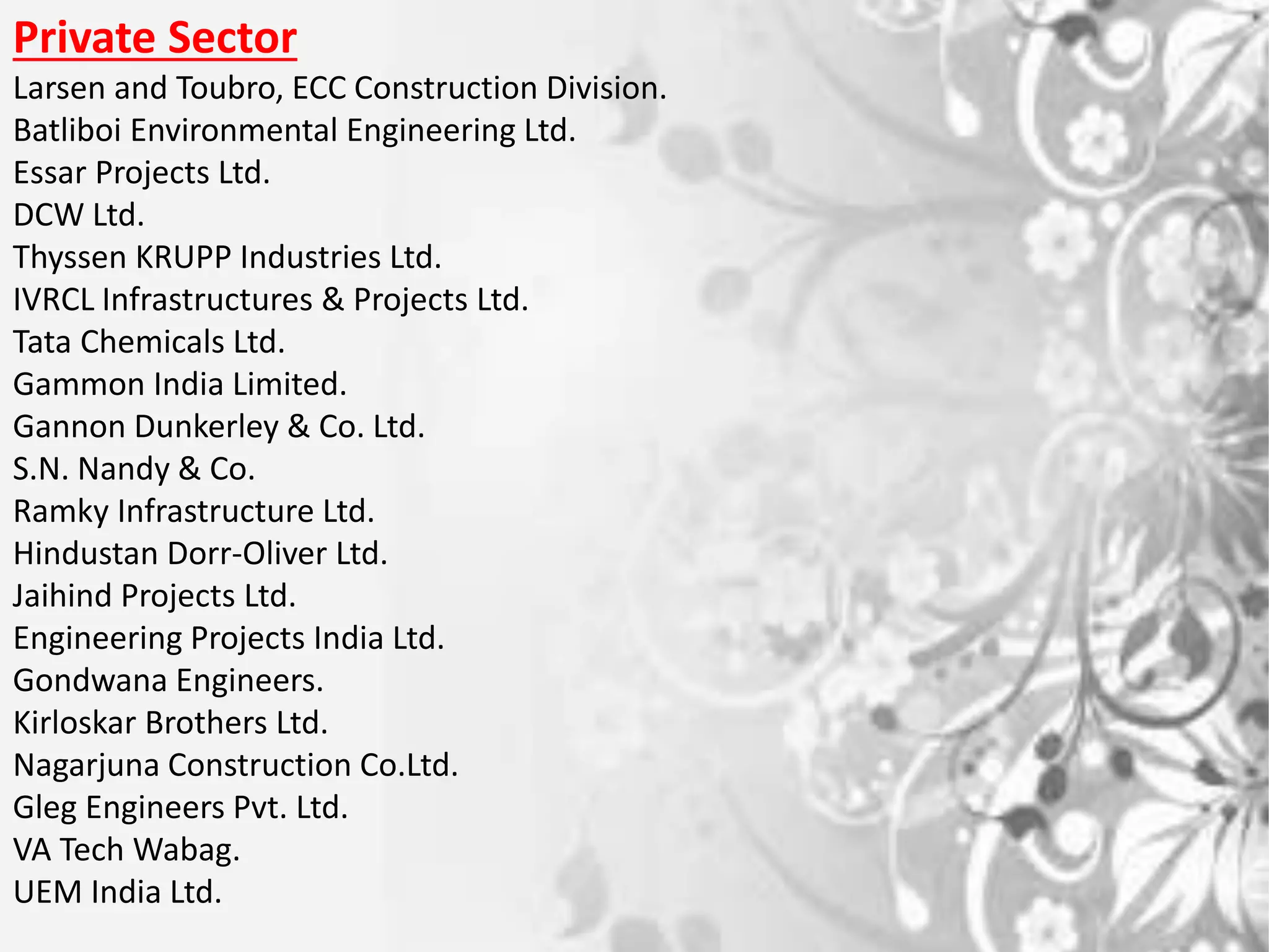 Private Sector
Larsen and Toubro, ECC Construction Division.
Batliboi Environmental Engineering Ltd.
Essar Projects Ltd.
DCW Ltd.
Thyssen KRUPP Industries Ltd.
IVRCL Infrastructures & Projects Ltd.
Tata Chemicals Ltd.
Gammon India Limited.
Gannon Dunkerley & Co. Ltd.
S.N. Nandy & Co.
Ramky Infrastructure Ltd.
Hindustan Dorr-Oliver Ltd.
Jaihind Projects Ltd.
Engineering Projects India Ltd.
Gondwana Engineers.
Kirloskar Brothers Ltd.
Nagarjuna Construction Co.Ltd.
Gleg Engineers Pvt. Ltd.
VA Tech Wabag.
UEM India Ltd.
 