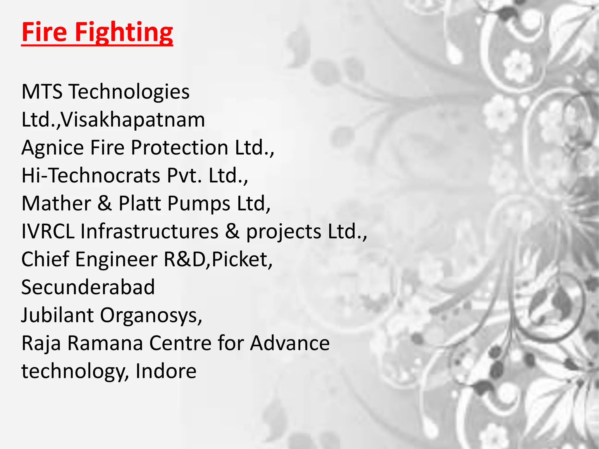 Fire Fighting
MTS Technologies
Ltd.,Visakhapatnam
Agnice Fire Protection Ltd.,
Hi-Technocrats Pvt. Ltd.,
Mather & Platt Pumps Ltd,
IVRCL Infrastructures & projects Ltd.,
Chief Engineer R&D,Picket,
Secunderabad
Jubilant Organosys,
Raja Ramana Centre for Advance
technology, Indore
 