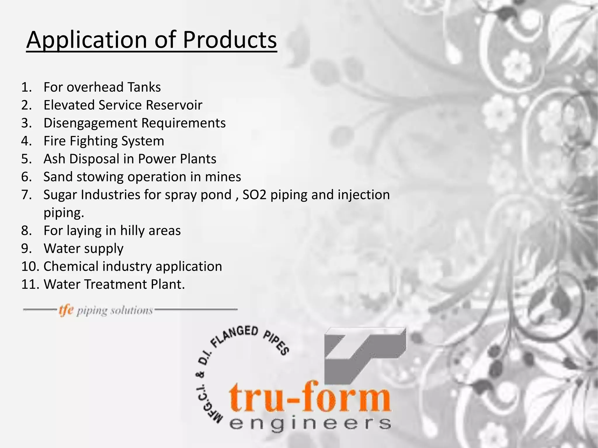 Application of Products
1. For overhead Tanks
2. Elevated Service Reservoir
3. Disengagement Requirements
4. Fire Fighting System
5. Ash Disposal in Power Plants
6. Sand stowing operation in mines
7. Sugar Industries for spray pond , SO2 piping and injection
piping.
8. For laying in hilly areas
9. Water supply
10. Chemical industry application
11. Water Treatment Plant.
 