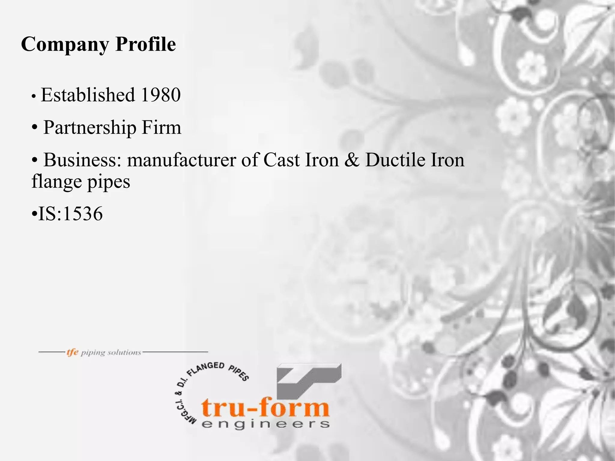 • Established 1980
• Partnership Firm
• Business: manufacturer of Cast Iron & Ductile Iron
flange pipes
•IS:1536
Company Profile
 
