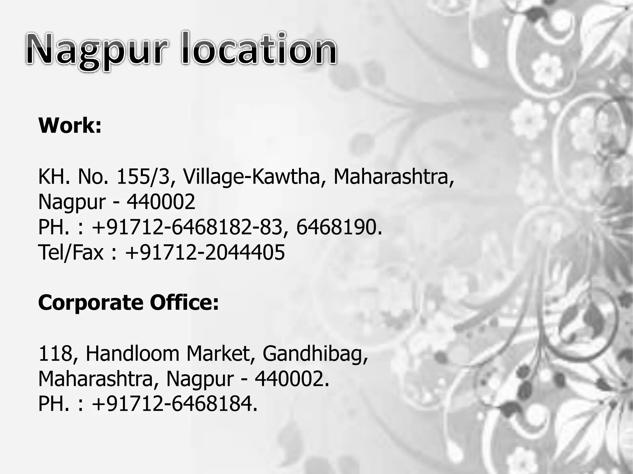Work:
KH. No. 155/3, Village-Kawtha, Maharashtra,
Nagpur - 440002
PH. : +91712-6468182-83, 6468190.
Tel/Fax : +91712-2044405
Corporate Office:
118, Handloom Market, Gandhibag,
Maharashtra, Nagpur - 440002.
PH. : +91712-6468184.
 