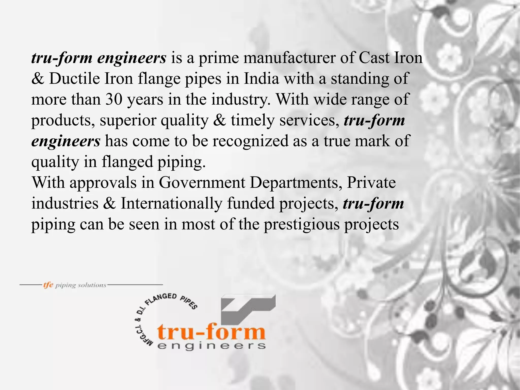 tru-form engineers is a prime manufacturer of Cast Iron
& Ductile Iron flange pipes in India with a standing of
more than 30 years in the industry. With wide range of
products, superior quality & timely services, tru-form
engineers has come to be recognized as a true mark of
quality in flanged piping.
With approvals in Government Departments, Private
industries & Internationally funded projects, tru-form
piping can be seen in most of the prestigious projects
 