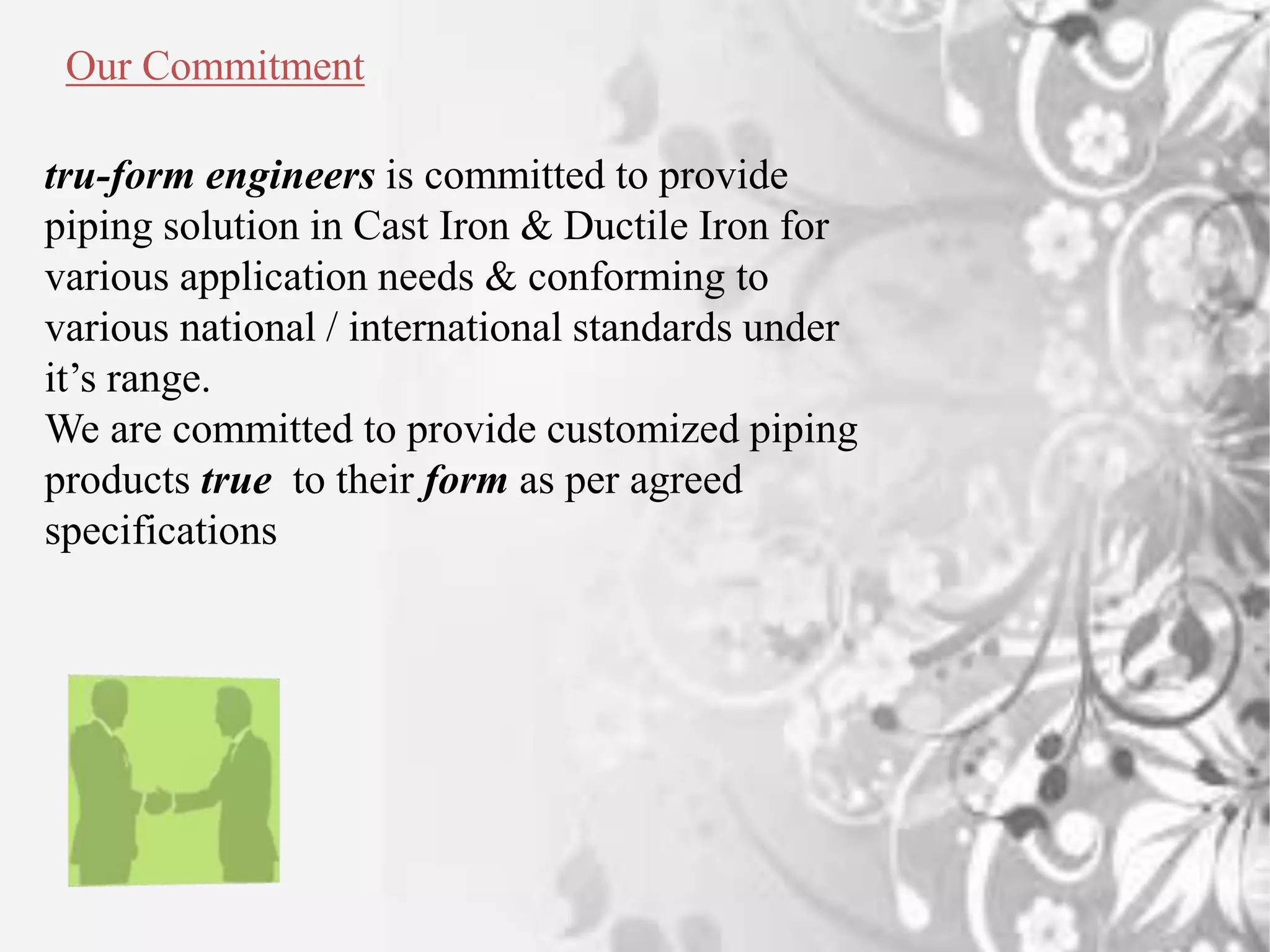Our Commitment
tru-form engineers is committed to provide
piping solution in Cast Iron & Ductile Iron for
various application needs & conforming to
various national / international standards under
it’s range.
We are committed to provide customized piping
products true to their form as per agreed
specifications
 