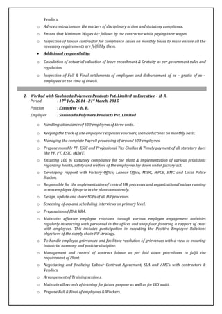 Vendors.
o Advice contractors on the matters of disciplinary action and statutory compliance.
o Ensure that Minimum Wages Act follows by the contractor while paying their wages.
o Inspection of labour contractor for compliance issues on monthly bases to make ensure all the
necessary requirements are fulfill by them.
• Additional responsibility:
o Calculation of actuarial valuation of leave encashment & Gratuity as per government rules and
regulation.
o Inspection of Full & Final settlements of employees and disbursement of ex – gratia of ex –
employees at the time of Diwali.
2. Worked with Shubhada Polymers Products Pvt. Limited as Executive – H. R.
Period : 17th
July, 2014 –21st
March, 2015
Position : Executive – H. R.
Employer : Shubhada Polymers Products Pvt. Limited
o Handling attendance of 600 employees of three units.
o Keeping the track of site employee’s expenses vouchers, loan deductions on monthly basis.
o Managing the complete Payroll processing of around 600 employees.
o Prepare monthly PF, ESIC and Professional Tax Challan & Timely payment of all statutory dues
like PF, PT, ESIC, MLWF.
o Ensuring 100 % statutory compliance for the plant & implementation of various provisions
regarding health, safety and welfare of the employees lay down under factory act.
o Developing rapport with Factory Office, Labour Office, MIDC, MPCB, BMC and Local Police
Station.
o Responsible for the implementation of central HR processes and organizational values running
across employee life cycle in the plant consistently.
o Design, update and share SOPs of all HR processes.
o Screening of cvs and scheduling interviews on primary level.
o Preparation of JD & KRA.
o Maintains effective employee relations through various employee engagement activities
regularly interacting with personnel in the offices and shop floor fostering a rapport of trust
with employees. This includes participation in executing the Positive Employee Relations
objectives of the supply chain HR strategy.
o To handle employee grievances and facilitate resolution of grievances with a view to ensuring
industrial harmony and positive discipline.
o Management and control of contract labour as per laid down procedures to fulfil the
requirement of Plant.
o Negotiating and finalizing Labour Contract Agreement, SLA and AMC’s with contractors &
Vendors.
o Arrangement of Training sessions.
o Maintain all records of training for future purpose as well as for ISO audit.
o Prepare Full & Final of employees & Workers.
 