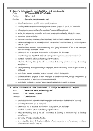 3. Rashtriya Metal Industries Limited as Officer – H. R. for 2.6 months
Period : 19th
January, 2012 –15th
July, 2014
Position : Officer – H. R.
Employer : Rashtriya Metal Industries Ltd.
o Handling attendance of 1000 employees of two plants.
o Keeping the track of leave of all employees & workers of office as well as site employees.
o Managing the complete Payroll processing of around 1000 employees.
o Collecting information on regular basis from respective Branches for Salary Processing.
o Employee master updating.
o Provide continuous support to all the employees and resolve all queries related to salary.
o Prepare monthly PF, ESIC and Professional Tax Challan & Timely payment of all statutory dues
like PF, IT, PT.
o Prepare annual Form No. 5 of PF on monthly basis, giving Individual ESIC no. to new employees
who are covered under ESIC Scheme.
o Prepare PF and ESIC Return and submit it to respective Govt. authority.
o Coordinating with PF, ESIC & BMC Authorities for lisoning related issues as requirement.
o Controls over other activities like Third party deductions.
o Check the Running Bills of the sub - contractors & Ensuring of minimum wage & statutory
compliances.
o Arrangement of Training sessions for employees, maintain training record as per the need of
ISO audit.
o Coordinate with HR consultant to revise company policies time to time.
o Help in induction program of new employees at the time of their joining, arrangement of
training sessions as per requirement of management.
o Calculation of Gratuity claims of resigned employees who are eligible as per law.
4. Payroll Assistant in UTC Fire & Security India Ltd. through OTET Services for 1.10 year.
Period : 20th
March, 2010 –18th
January, 2012
Position : HR & Admin Assistant
Employer : OTET Services
o Provide continuous support to all the employees and resolve all queries related to salary.
o Handling attendance of 550 employees.
o Prepare PF and ESIC Return and submit it to respective Govt. authority.
o Controls over other activities like Third party deductions.
o Check the Running Bills of the sub - contractors & Ensuring of minimum wage & statutory
compliances.
o Screening CV on Job sites like Monster.
o Preparing Offer Letter & Employment Letter of new employees as well as contract employees
whose contract is to be renewed.
 