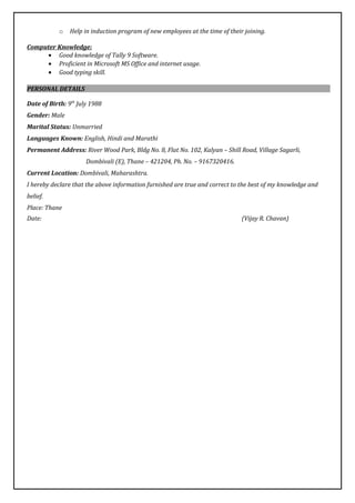 o Help in induction program of new employees at the time of their joining.
Computer Knowledge:
• Good knowledge of Tally 9 Software.
• Proficient in Microsoft MS Office and internet usage.
• Good typing skill.
PERSONAL DETAILS
Date of Birth: 9th
July 1988
Gender: Male
Marital Status: Unmarried
Languages Known: English, Hindi and Marathi
Permanent Address: River Wood Park, Bldg No. 8, Flat No. 102, Kalyan – Shill Road, Village Sagarli,
Dombivali (E), Thane – 421204, Ph. No. – 9167320416.
Current Location: Dombivali, Maharashtra.
I hereby declare that the above information furnished are true and correct to the best of my knowledge and
belief.
Place: Thane
Date: (Vijay R. Chavan)
 