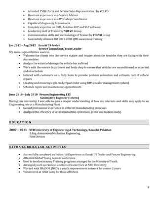 3
 Attended PSSR (Parts and Service Sales Representative) by VOLVO
 Hands on experience as a Service Advisor
 Hands on experience as a Workshop Coordinator
 Capable of diagnosing breakdowns.
 Complete expertise on DMS, Autoline ADP and SAP software
 Leadership skill of Trainer by VOLVO Group
 Communication skills and methodology of Trainer by VOLVO Group
 Successfully attained ISO 9001-2008 QMS awareness training
Jan 2011 – Aug 2012 Suzuki 3S dealer
Service Consultant/Team Leader
My main responsibilities were to:
 Welcome the clients into the service station and inquire about the troubles they are facing with their
Automobiles
 Analyze the extent of damage the vehicle has suffered
 Work with the service department and body shop to ensure that vehicles are reconditioned as expected
and on schedule
 Interact with customers on a daily basis to provide problem resolution and estimate cost of vehicle
repairs
 Creating and invoicing a job card/repair order using DMS (Dealer management system)
 Schedule repair and maintenance appointments
June 2010 – July 2010 Procon Engineering LTD
Automotive Engineer (Intern)
During this internship, I was able to gain a deeper understanding of how my interests and skills may apply to an
Engineering role at a Manufacturing Plant.
 Gained professional experience in different manufacturing processes
 Analyzed the efficiency of several industrial operations. (Time and motion study)
E D U C A T I O N
2007 – 2011 NED University of Engineering & Technology, Karachi, Pakistan
B.Eng. Automotive/Mechanical Engineering,
First Division
EXTRA CURRICULAR ACTIVITIES
 Successfully completed an Industrial Experience at Suzuki 3S Dealer and Procon Engineering
 Attended Global Young Leaders conference
 Used to involve in many Training programs arranged by the Ministry of Youth.
 Arranged youth workshops and hosted career fare at NED University
 Worked with SHAOOR (NGO), a youth empowerment network for almost 2 years
 Volunteered at relief camp for flood Affectees
 