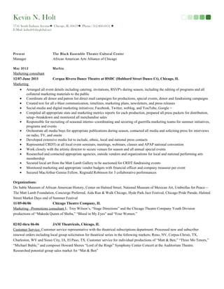 Kevin N. Holt
7741 South Indiana Avenue Chicago, IL 60619 Phone: 312.860.6051 
E-Mail: knholt@sbcglobal.net
Present The Black Ensemble Theater Cultural Center
Manager African American Arts Alliance of Chicago
May 2012 Marbin
Marketing consultant
12/07-June 2011 Cerqua Rivera Dance Theatre at HSDC (Hubbard Street Dance Ct), Chicago, IL
Marketing
• Arranged all event details including catering, invitations, RSVP's during season, including the editing of programs and all
collateral marketing materials to the public
• Coordinate all donor and patron list direct mail campaigns for productions, special events, donor and fundraising campaigns
• Created text for all e-blast communication, timelines, marketing plans, newsletters, and press releases
• Social-media and digital marketing initiatives; Facebook, Twitter, weblog, and YouTube, Google +
• Compiled all appropriate stats and marketing metrics reports for each production, prepared all press packets for distribution,
setup--breakdown and monitored all merchandise sales
• Responsible for recruiting of seasonal interns--coordinating and securing of guerrilla marketing teams for summer initiatives,
programs and events
• Orchestrate all media buys for appropriate publications during season, contacted all media and soliciting press for interviews
on radio, TV, and onsite
• Developed extensive media list to include, ethnic, local and national press contacts
• Represented CRDT) at all local event seminars, meetings, webinars, classes and APAP national convention
• Work closely with the artistic director to secure venues for season and all annual special events
• Researched and contacted appropriate agencies, outside vendors and organizations for local and national performing arts
membership
• Secured local art from the Matt Lamb Gallery to be auctioned for CRDT fundraising events
• Monitored marketing and appropriate vendor budgets with financial officer and company treasurer per event
• Secured MacArthur Genius Fellow, Reginald Robinson for 3 collaborative performances
Organizations:
Du Sable Museum of African American History, Center on Halsted Street, National Museum of Mexican Art, Umbrellas for Peace—
The Matt Lamb Foundation, Concierge Preferred, Aids Run & Walk Chicago, Hyde Park Jazz Festival, Chicago Pride Parade, Halsted
Street Market Days end of Summer Festival
11/05-06/06 Chicago Theatre Company, IL
Marketing –Promotions consultant L. Trey Wilson’s, “Stage Directions” and the Chicago Theatre Company Youth Division
productions of “Makeda Queen of Sheba,” “Blood in My Eyes” and “Four Women.”
02/02-thru 06-06 JAM Theatricals, Chicago, IL
Customer Service: Customer service representative with the theatrical subscriptions department. Processed new and subscriber
renewal orders including local group solicitation for theatrical series in the following markets; Reno, NV, Corpus Christi, TX,
Charleston, WV and Sioux City, IA, El Paso, TX. Customer service for individual productions of “Matt & Ben,” “Three Mo Tenors,”
“Michael Buble,” and composer Howard Shores “Lord of the Rings” Symphony Center Concert at the Auditorium Theatre.
Researched potential group sales market for “Mat & Ben”
 