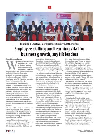 VOLUME-V I ISSUE 6 I JUNE 2015
www.content.timesjobs.com
7
TimesJobs.com Bureau
W
HAT are the challenges
employers face today
in terms of learning
and development of
employees? To explore
how companies and their HR leaderships
organised a Learning & Employee
Development Conclave 2015 in
association with ITM Executive Education
Centre in Mumbai on May 22.
HR leaders from petrochemical,
banking, IT, hospitality and education
spoke at the event and interacted with
audience members comprising of HR
managers from across industries.
Bhosale, senior vice president and
head- Human Resources, Essar Oil, said
the challenges in his sector included
managing talent in senior level as well
as junior level given the nature of the oil
business.
He also said the aim is to create an urge
within employees to learn.“Learning
is more inside-out. The challenge is to
create that urge to learn and convert
training into learning. Then the value
additions come,”he said.
Arvind N. Agrawal, management
board member and president-Corporate
Development & Human Resources,
RPG Enterprises, said the challenge was
coming from global markets.
“So making mindsets (of employees)
global is the single biggest challenge.
The second is preparing people for
managing scale and complexities and
the third is the rising cost of the people --
whether it’s labour or skill management.”
RV Balasubramaniam Iyer, VP-Learning
& Development, Reliance Jio Infocomm,
said companies are still not sure how to
deal with the learning audience. He said
there is a need for a universal learning
management system that works for
everybody across the country.
For Mayur Satyavrat, senior vice
president and head-learning and
organisation development, RBL Bank,
the unique roles within the company.
“”What is my strategy that will cater to
these roles multiplied by that many skill
build the competitive advantage.”
The other challenge, Satyavrat said, was
is becoming impatient. Every day is an
opportunity cost for them,”he said.
Prof RSS Mani, vice president -
Institutional Development, ITM Group
of Institutions, said companies need
to build emotional bonds with the
employees.“Many companies have this
feeling: I often train employees but
they leave. But what if you don’t train
them and they don’t leave. So you are
left with a set of people who are not
able to contribute productively to the
organisation.” He said that Gen Z was
Speaking about the hospitality industry,
Prashant Khullar, VP-HR, Mahindra
Holidays, said their domain was about
people serving people. “So our USP is to
make every moment magical.”
He said that to achieve this, the group
has set up academies that address skills
and competencies across the business.
“We are expanding into rural areas and
we send recruitment teams to smallest
on board and put them through the
programmes.”
Nitinchandra Shende, global head-
Talent Management, Persistent Systems,
said in their company, the focus is on
making individuals take up ownerships.
“The aim is to make them learn on
their own; how they are employing the
skills on the job. The individuals are
given a problem statement and they
contest among themselves. So we give
ownership of learning,”he said.
timely employee training and learning
and skill development was fast becoming
vital for the growth of organisations.
Employee skilling and learning vital for
business growth, say HR leaders
Learning & Employee Development Conclave 2015, Mumbai
 