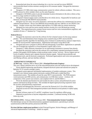 2
• Researched and chose the sensor technology for a very low cost and low power MSP430
microcontroller-based wireless moisture sensing device for consumer market. Designed the electronics
and firmware.
• Designed a 915 MHz short range communication system for robotic collision avoidance. This uses a
CSMA protocol to allow multiple robots use the same frequency.
• Designed a UHF RFID system to provide immediate location information to the above robots as they
travel in a large multilevel warehouse facility
• Designed 8 channel stepper motor controller/driver for robotic device. Responsible for hardware and
firmware on Freescale MC56F8345 microcontroller.
• Designed very low noise, low power electronics, and wrote the software for a miniaturized, low power
radiation hazard detector. Device uses MSP430 microcontroller and runs 1600 hrs on one CR2032 coin
battery. Another version runs from ambient light and has a 915 MHz radio for remote monitoring.
• Designed low noise and low power analog interface circuitry for a new IR-based gas sensing
transducer. This required precision constant current sources and low noise instrumentation amplifiers, and
needed to fit into a 1” diameter by 1” long housing.
Medical Devices:
• Designed the electronics and wrote the software for the 4 channel sensor of a bio-assay analyzer
product. This used Hamamatsu linear imaging arrays scanned using an 8051 microcontroller.
• Designed classifier algorithm for identifying areas of interest in medical device analyzer output traces,
suitable for microcontroller implementation. Implemented and tested it using MATLAB.
• Designed and wrote a program in MATLAB and subsequently Visual Basic Applications to optimally
fit a set of straight line segments to a Four Parameter Logistic (4PL) Curve.
• Designed a 3 MHz ultrasonic transmitter for an experimental instrument to measure bone density.
• Designed the electronics and wrote the software for a small battery operated neurological stimulus
product with graphic OLED display to help accelerate stroke victims’ recovery. Device outputs user-set
levels of random vibration and a separate electrical stimulus signals. Selected microcontroller and
development tools, and all electronic components. Performed signal analysis and wrote noise generation
and filtering software, and user interface software.
EMPLOYMENT EXPERIENCE
ACMI Corp. - February 2002 to March 2004 - Principal Electronics Engineer
This was a lateral, transition move out of the telecommunications area into medical device development.
− Wrote detailed engineering specifications, designed electrical system and selected new pump for
Berkeley VC10 vacuum curettage system.
− Designed system approach and detailed implementation of modular urodynamic system. This
included a new infusion pump, patient electronics module (PEM) and a voided fluid flow
measurement system. The modules all used the same 80C51 microcontroller. The PEM measures
vesicle pressures and EMG activity, and communicates via USB (later version – wireless). All
components of this system were tested to, and complied with UL and IEC60601-1.
− Wrote the detailed specifications for each module for above system, and performed all system
analysis and top-level design for them. This included all digital signal processing required to meet
the accuracy and performance requirements.
− Designed and debugged the electronics, and wrote the firmware (in C) for all the modules.
− Proposed several new fluid management products (and obtained several patents) to replace aging
product line.
− Became in-house expert on UL and IEC compliance issues for regulatory affairs group.
− Departed on good terms to become independent consultant. Continued assisting ACMI with
follow-up work.
SB CONSULTING - February 2000 to February 2002 - Telecommunication System Consultant
Provided design services for telecommunications equipment manufacturers, specializing in network
synchronization (GR1244) and line protection (GR1089).
Previous full time employment positions include Principal Engineer, Section Manager, and Manager of
Advanced Implementation Technology – details on request.
 