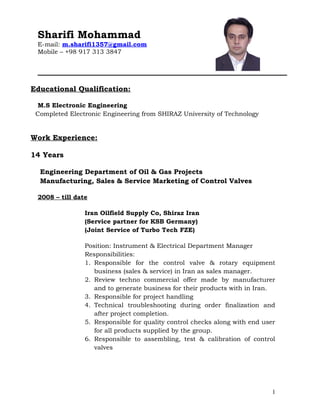 Sharifi Mohammad
E-mail: m.sharifi1357@gmail.com
Mobile – +98 917 313 3847
Educational Qualification:
M.S Electronic Engineering
Completed Electronic Engineering from SHIRAZ University of Technology
Work Experience:
14 Years
Engineering Department of Oil & Gas Projects
Manufacturing, Sales & Service Marketing of Control Valves
2008 – till date
Iran Oilfield Supply Co, Shiraz Iran
(Service partner for KSB Germany)
(Joint Service of Turbo Tech FZE)
Position: Instrument & Electrical Department Manager
Responsibilities:
1. Responsible for the control valve & rotary equipment
business (sales & service) in Iran as sales manager.
2. Review techno commercial offer made by manufacturer
and to generate business for their products with in Iran.
3. Responsible for project handling
4. Technical troubleshooting during order finalization and
after project completion.
5. Responsible for quality control checks along with end user
for all products supplied by the group.
6. Responsible to assembling, test & calibration of control
valves
1
 