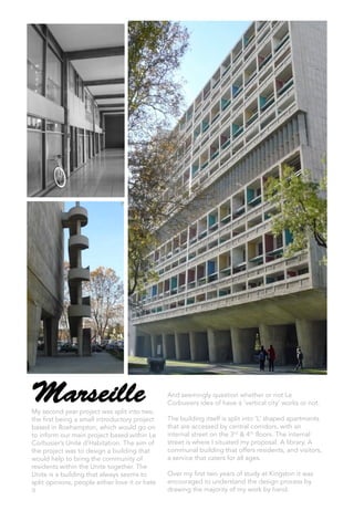 MarseilleMy second year project was split into two,
the first being a small introductory project
based in Roehampton, which would go on
to inform our main project based within Le
Corbusier’s Unite d’Habitation. The aim of
the project was to design a building that
would help to bring the community of
residents within the Unite together. The
Unite is a building that always seems to
split opinions, people either love it or hate
it
And seemingly question whether or not Le
Corbusiers idea of have a ‘vertical city’ works or not.
The building itself is split into ‘L’ shaped apartments
that are accessed by central corridors, with an
internal street on the 3rd & 4th floors. The internal
street is where I situated my proposal. A library, A
communal building that offers residents, and visitors,
a service that caters for all ages.
Over my first two years of study at Kingston it was
encouraged to understand the design process by
drawing the majority of my work by hand.
 