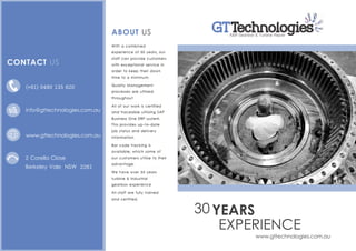 EXPERIENCE
YEARS
www.gttechnologies.com.au
30
With a combined
experience of 30 years, our
staff can provide customers
with exceptional service in
order to keep their down
time to a minimum.
Quality Management
processes are utilised
throughout
All of our work is certified
and traceable utilising SAP
Business One ERP system.
This provides up-to-date
job status and delivery
information.
Bar code tracking is
available; which some of
our customers utilise to their
advantage.
We have over 30 years
turbine & industrial
gearbox experience
All staff are fully trained
and certified.
ABOUT US
2 Corella Close
Berkeley Vale NSW 2261
GTA&R Gearbox & Turbine Repair
Technologies
(+61) 0490 135 620
www.gttechnologies.com.au
info@gttechnologies.com.au
CONTACT US
 