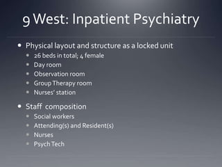 9West: Inpatient Psychiatry
 Physical layout and structure as a locked unit
 26 beds in total; 4 female
 Day room
 Observation room
 GroupTherapy room
 Nurses’ station
 Staff composition
 Social workers
 Attending(s) and Resident(s)
 Nurses
 PsychTech
 