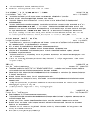  Lead discussion sections, tutorials, or laboratory sections. 
 Schedule and maintain regular office hours to meet with students. 
NEW MEXICO STATE UNIVERSITY, GRADUATE SCHOOL LAS CRUCES, NM 
Preparing Future Faculty Fellow August 2012 - May 2013 
 Plan, evaluate, and revise curricula, course content, course materials, and methods of instruction. 
 Maintain regularly scheduled office hours to advise and assist students. 
 Contributed writings to the New Mexico State University, School of Social Work self study for the purposes of 
accreditation review. 
 Co-taught and independently taught graduate and undergraduate level courses. Course description listed below: MSW 505. 
Foundations of Professional Social Work 3 cr. This course is a comprehensive overview of social work. It serves as an 
introduction to the profession of social work, including its history, values and ethics, legal regulations, structu re, philosophy 
and major fields of practice. SWK 468. Social Work Research II 3 cr. Development of knowledge and skills needed to 
build practice knowledge, evaluate service delivery, and be effective consumers of research knowledge. The second of a 
two-course sequence that covers research literature, data collection, and data analysis utilizing SPSS software. 
MESILLA VALLEY COMMUNITY OF HOPE LAS CRUCES, NM 
Program Coordinator, Graduate Intern August 2011 - May 2012 
 Provide direct service and support to homeless and near homeless veterans, such as handling referrals, assessment of need 
and evaluating feasibility for transitional housing programming. 
 Serve as liaisons between organizations, shareholders, and outside organizations. 
 Research and analyze member or community needs to determine program directions and goals. 
 Participate in the determination of organizational policies regarding such issues as participant eligibility, program 
requirements, and program benefits. 
 Created transitional housing programming, policies and procedures in compliance with the Grant Per Diem program via the 
Dept. of Veterans Affairs. 
 Evaluate new and existing programming to assess suitability and the need for changes, using information such as audience 
surveys and feedback. 
SITEL INC LAS CRUCES, NM 
Metric Bay Coach/Program Manager February 2007 - January 2008 
 Created and administered the METRIC BAY LEARNING PROGRAM, a curriculum-based program designed to address 
employee skill acquisition needs and promote corporate benchmark attainment. 
 Assess training needs through surveys, interviews with employees, focus groups, or consultation with managers, instructors, 
or customer representatives. 
 Monitor, evaluate, or record training activities or program effectiveness. 
 Analyze statistical data and reports to identify and determine causes of personnel problems and develop recommendations 
for improvement. 
 Develop tests, questionnaires, and procedures that measure the effectiveness of curricula, and use these tools to determine 
whether program objectives are being met. 
 Coordinate recruitment and placement of training program participants. 
SITEL INC LAS CRUCES, NM 
Customer Service Coach/Supervisor March 2006 - February 2007 
 Supervised a team of 15-30 customer service representatives. 
 Demonstrated success in team management indicated through frequent acknowledgment by Operations Management as top 
performing coach & team. 
 Plan and direct staffing, training, and performance evaluations to develop and control sales and service programs. 
 Maintain records and compile statistical reports concerning personnel-related data such as hires, transfers, performance 
appraisals, and absenteeism rates. 
 Direct team activities, establishing task priorities, scheduling and tracking work assignments, providing guidance, and 
ensuring the availability of resources. 
 Promoted to Metric Bay Coach/Program Manager. 
 