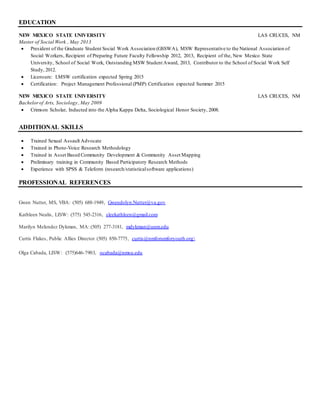 EDUCATION 
NEW MEXICO STATE UNIVERSITY LAS CRUCES, NM 
Master of Social Work , May 2013 
 President of the Graduate Student Social Work Association (GSSWA), MSW Representative to the National Association of 
Social Workers, Recipient of Preparing Future Faculty Fellowship 2012, 2013, Recipient of the, New Mexico State 
University, School of Social Work, Outstanding MSW Student Award, 2013, Contributor to the School of Social Work Self 
Study, 2012. 
 Licensure: LMSW certification expected Spring 2015 
 Certification: Project Management Professional (PMP) Certification expected Summer 2015 
NEW MEXICO STATE UNIVERSITY LAS CRUCES, NM 
Bachelor of Arts, Sociology , May 2009 
 Crimson Scholar, Inducted into the Alpha Kappa Delta, Sociological Honor Society, 2008. 
ADDITIONAL SKILLS 
 Trained Sexual Assault Advocate 
 Trained in Photo-Voice Research Methodology 
 Trained in Asset Based Community Development & Community Asset Mapping 
 Preliminary training in Community Based Participatory Research Methods 
 Experience with SPSS & Teleform (research/statistical software applications) 
PROFESSIONAL REFERENCES 
Gwen Nutter, MS, VBA: (505) 688-1949, Gwendolyn.Nutter@va.gov 
Kathleen Nealis, LISW: (575) 545-2316, sleekathleen@gmail.com 
Marilyn Melendez Dykman, MA: (505) 277-3181, mdykman@unm.edu 
Curtis Flakes, Public Allies Director (505) 850-7775, curtis@nmforumforyouth.org 
Olga Cabada, LISW: (575)646-7903, ocabada@nmsu.edu 
