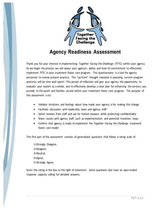 1 | P a g e
Agency Readiness Assessment
Thank you for your interest in implementing Together Facing the Challenge (TFTC) within your agency.
As we begin the process we will assess your agency’s ability and level of commitment to effectively
implement TFTC in your treatment foster care program. This questionnaire is a tool for agency
personnel to review present practice. The “up-front” thought invested in assessing current program
practices will be time well spent! This period of reflection will give your agency the opportunity to
evaluate your system as a whole, and to effectively develop a clear plan for enhancing the services you
provide to the youth and families served within your treatment foster care program. The purpose of
this assessment is to:
 Validate intuitions and feelings about how ready your agency is for making this change
 Facilitate discussion with leadership team and agency staff
 Solicit reviews from staff and ask for honest answers while protecting confidentiality
 Share results with agency staff, such as implementation and potential transition steps
 Confirm that agency is ready to implement the Together Facing the Challenge treatment
foster care model
This first part of the assessment consists of generalized questions that follow a rating scale of:
1=Strongly Disagree,
2=Disagree,
3=Neutral,
4=Agree,
5=Strongly Agree.
Score the rating in the box to the right of statement. Some questions also have an open-ended
response capacity calling for detailed answers.
 