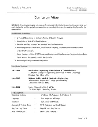 Renold’s Resume Email: rlrenold90@gmail.com
Phone: +91- 08861822224
Page 1 of 3
Curriculum Vitae
RENOLD J - An enthusiastic, goal oriented, self-motivated individual with excellent interpersonal and
analytical skills, seeking a challenging position to contribute in improving quality of software for the
organization.
Professional Summary
 2 Years Of Experience In Software Testing Of Quality Analysts
 Knowledgeof SDLC,STLC, Bug Life Cycle.
 FamiliarwithTestStrategy, TestplanAndTestPlanDocuments.
 KnowledgeonTestAutomation, Java/SeleniumScripting,ScriptsPreparation andExecution
within the Framework.
 Good Exposure InUsingOf QTP Integrated Environment(StepGenerator, Synchronization, Data
Table, Action, Recovery Scenarios, Methods Etc.)
 Knowledge In Bugzilla And Quality Center
Functional Summary
2007-2011 Bachelor of Engineering in Electronics & Communication,
St. Michael College of Engineering (Affiliated to Anna University),
Obtained First Class 64%.
2004-2007 Diploma in Electrical & Electronics Engineering,
Seethaiammal Polytechnic College (Autonomous),
Obtained First Class 60%.
2003-2004 Marks Obtained in SSLC -60%,
De Britto Higher Secondary School,
Software Skills
Operating Systems - Windows XP, Windows 7, Windows 8.
Languages - Java script and VBScript.
Databases - SQL server and Oracle.
Automated Testing Tools - UFT, Selenium and Load Runner
Bug Tracking Tools - Bugzilla and Bug Tracker.
Web Technologies - HTML and VBScript.
 