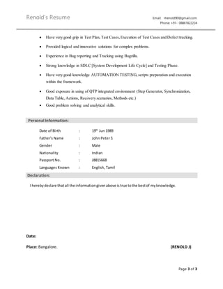 Renold’s Resume Email: rlrenold90@gmail.com
Phone: +91- 08861822224
Page 3 of 3
 Have very good grip in Test Plan, Test Cases,Execution of Test Cases and Defect tracking.
 Provided logical and innovative solutions for complex problems.
 Experience in Bug reporting and Tracking using Bugzilla.
 Strong knowledge in SDLC [System Development Life Cycle] and Testing Phase.
 Have very good knowledge AUTOMATION TESTING, scripts preparation and execution
within the framework.
 Good exposure in using of QTP integrated environment (Step Generator, Synchronization,
Data Table, Actions, Recovery scenarios, Methods etc.)
 Good problem solving and analytical skills.
Personal Information:
Date of Birth : 19th
Jun 1989
Father's Name : John Peter S
Gender : Male
Nationality : Indian
Passport No. : J8815668
Languages Known : English, Tamil
Declaration:
I herebydeclare thatall the informationgivenabove istrue tothe bestof myknowledge.
Date:
Place: Bangalore. (RENOLD J)
 