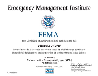 Emergency Management Institute
This Certificate of Achievement is to acknowledge that
has reaffirmed a dedication to serve in times of crisis through continued
professional development and completion of the independent study course:
Superintendent (Acting)
Emergency Management Institute
Vilma Schifano Milmoe
CHRIS M VEAZIE
IS-00700.a
National Incident Management System (NIMS)
An Introduction
Issued this 19th Day of October, 2011
0.3 IACET CEU
 