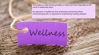 The quality or state of being healthy in body and mind, especially as the
result of deliberate effort
An approach to healthcare that emphasizes preventing illness
And prolonging life, as opposed to emphasizing treating diseases.
 