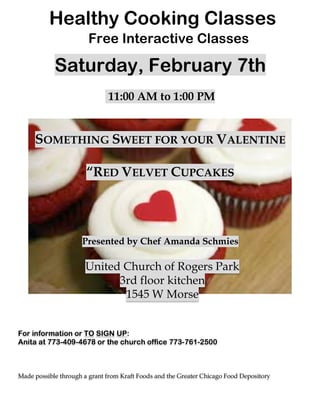  
	
  
	
  
Healthy Cooking Classes
Saturday, February 7th
11:00 AM to 1:00 PM
SOMETHING SWEET FOR YOUR VALENTINE
“RED VELVET CUPCAKES
Presented by Chef Amanda Schmies
United Church of Rogers Park
3rd floor kitchen
1545 W Morse
For information or TO SIGN UP:
Anita at 773-409-4678 or the church office 773-761-2500
Made possible through a grant from Kraft Foods and the Greater Chicago Food Depository	
  
Free Interactive Classes
	
  
 