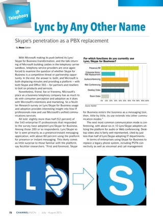 With Microsoft making its push behind its Lync/
Skype for Business transformation, and the talk return-
ing of Microsoft building castles in the telephony carrier
sandbox, telephony service providers are once again
forced to examine the question of whether Skype for
Business is a competitive threat or partnership oppor-
tunity. In the end, the answer is: both, and Microsoft is
both displacing minutes and providing a platform – with
both Skype and Office 365 – for partners and resellers
to bolt on products and services.
Nonetheless, friend, foe or frienemy, Microsoft’s
place as a business telephony company has as much to
do with consumer perception and adoption as it does
with Microsoft’s intentions and marketing. So a NoJit-
ter Research survey on Lync/Skype for Business usage
and adoption provides interesting insight into how IT
professionals view and use Microsoft’s unified commu-
nications services.
All told, slightly more than half (52 percent) of
the 540 enterprise IT professionals that responded
to the survey have adopted Lync/Skype for Business.
Among those 280 or so respondents, Lync/Skype so
far is seen primarily as a presence/instant messaging
application, with about 80 percent using the platform
for presence or instant messaging. This likely comes
as little surprise to those familiar with the platform,
say NoJitter researchers. “First and foremost, Skype
for Business enters the business as a messaging tool,
then, little by little, its use extends into other commu-
nication modes.”
The next most common communication mode is con-
ferencing, with about six in 10 Lync/Skype adopters uti-
lizing the platform for audio or Web conferencing. Desk-
top video also is fairly well represented, cited by just
less than half of Lync/Skype-adopting IT departments.
In terms of enterprises using Skype for Business to
replace a legacy phone system, including PSTN con-
nectivity as well as voicemail and call management
IP
Telephony
IP
Telephony
IP
Telephony
IP
Telephony
Lync by Any Other Name
By Rene Galan
Skype’s penetration as a PBX replacement
are Advice
Channel for Initial Contact
al Business
Source: NoJitter
For which functions do you currently use
Lync/Skype for Business?
ntage of
7%
5%
6%
3%
4%
2%
1%
0%
2019 2020
48%
28%
10%
8%
5%
1%
Phone
In-person visit
Email
Fax
Social media
Web chat
P Video Traffic Growth
ll Account for 80% of Global IP Traffic by 2019
ming (0.05%, 0.08%)
e Sharing (11.6%, 4.3%)
b/Data (21.3%, 15.5%)
VoD (23.6%, 16.0%)
ernet Video (43.4%, 64.1%)
o 2014, 2019 market shares)
4 2015 2016 2017 2018 2019
23% CAGR 2014-2019
Source: LogicNow
Service management
Service Integration
Hardware integration
Trusted Advisor/Outsourced
CIO role
Product recommentations
Focus on developing
business as a whole
Vendor relationships
4
5
6
7
8
9
10
Trusted Advisor/Outsourced
CIO role
Product recommendations
Focus on developing
business as a whole
Service integration
Hardware integration
Application skills
Vendor
4
5
6
7
8
9
10
Presence/IM
Much Better
Better
About the Same
Worse
Much Worse
Enterprise Voice/
PBX Replacement
Audioconferencing
Web Conferencing
Desktop Video
Room Video
Source: NoJitter
How would you rate Lync Enterprise Voice as
a PBX replacement?
Source: LogicNow
How would each side like to see the
nature of the relationship change?
13%
Greater emphasis on
strategic consultancy
45%
Greater emphasis
on tactical, technical
problem resolution
12%
Greater emphasis
on tactical, technical
problem resolution
24%
No change65%
Greater
emphasis
on strategic
consultancy
43%
No change
IT Departments Service Providers
0%
0%
10% 20% 30% 40%
10% 20% 30% 40%
50%
50%
60% 70% 80% 90%100%
100%60% 70% 80% 90%
72 ChannelVision | July - August 2015
 